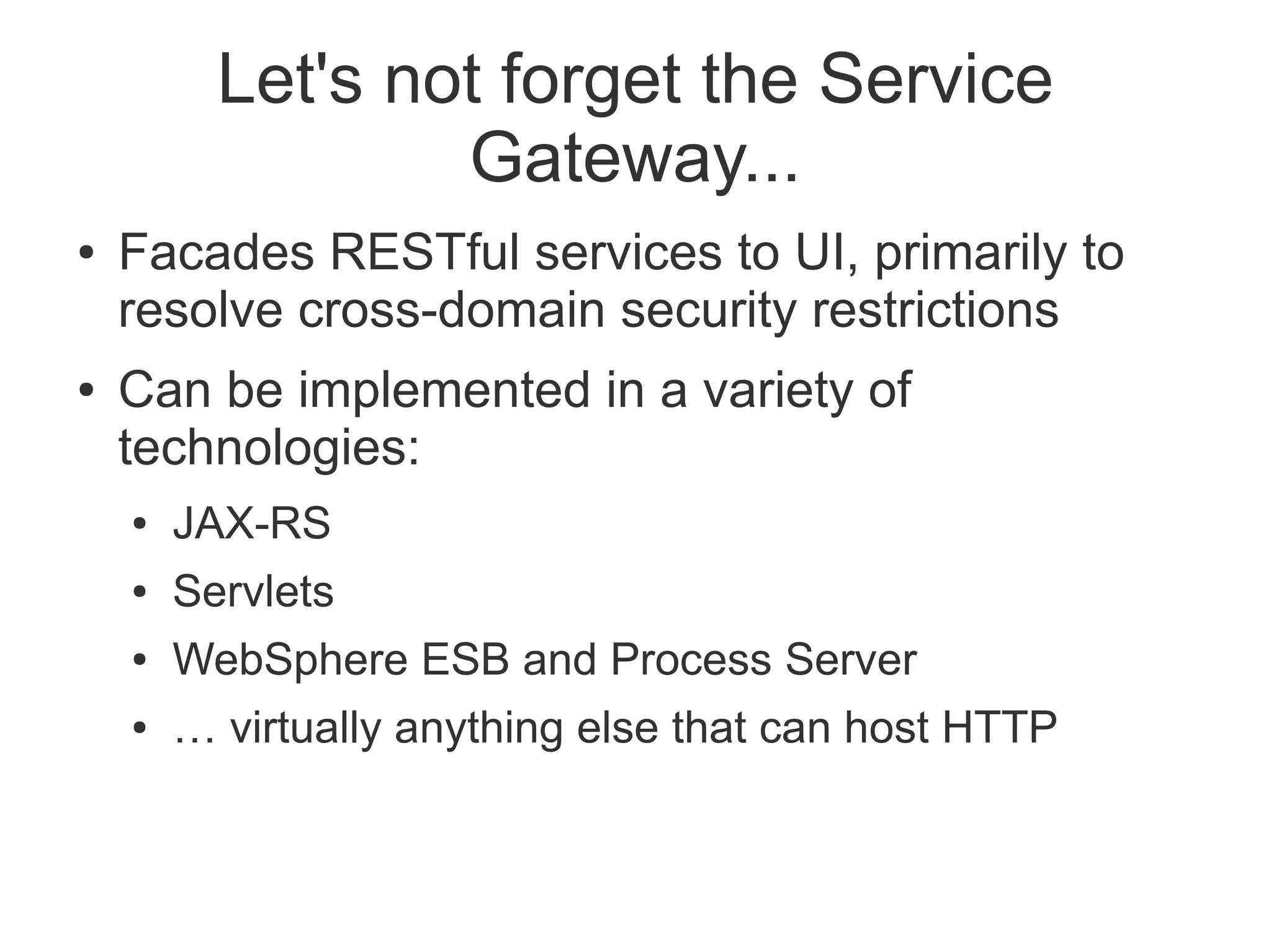 Let's not forget the Service
                  Gateway...
●   Facades RESTful services to UI, primarily to
    resolve cross-domain security restrictions
●   Can be implemented in a variety of
    technologies:
    ●   JAX-RS
    ●   Servlets
    ●   WebSphere ESB and Process Server
    ●   … virtually anything else that can host HTTP
 
