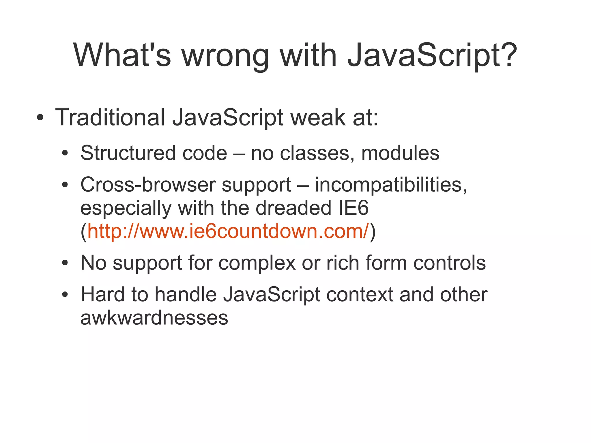 What's wrong with JavaScript?
●   Traditional JavaScript weak at:
    ●   Structured code – no classes, modules
    ●   Cross-browser support – incompatibilities,
        especially with the dreaded IE6
        (http://www.ie6countdown.com/)
    ●   No support for complex or rich form controls
    ●   Hard to handle JavaScript context and other
        awkwardnesses
 