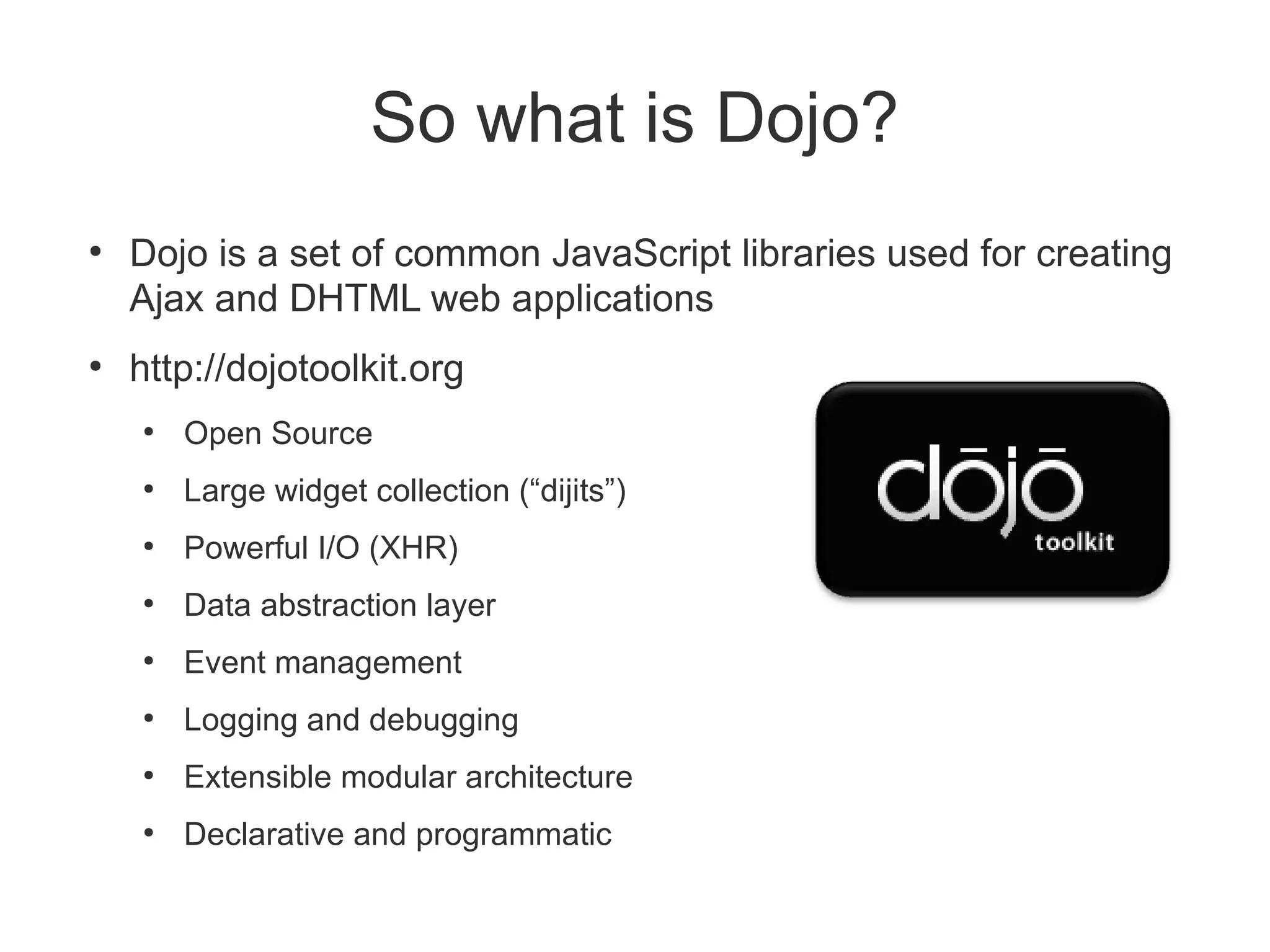 So what is Dojo?
●
    Dojo is a set of common JavaScript libraries used for creating
    Ajax and DHTML web applications
●
    http://dojotoolkit.org
    ●
        Open Source
    ●
        Large widget collection (“dijits”)
    ●
        Powerful I/O (XHR)
    ●
        Data abstraction layer
    ●
        Event management
    ●
        Logging and debugging
    ●
        Extensible modular architecture
    ●
        Declarative and programmatic
 