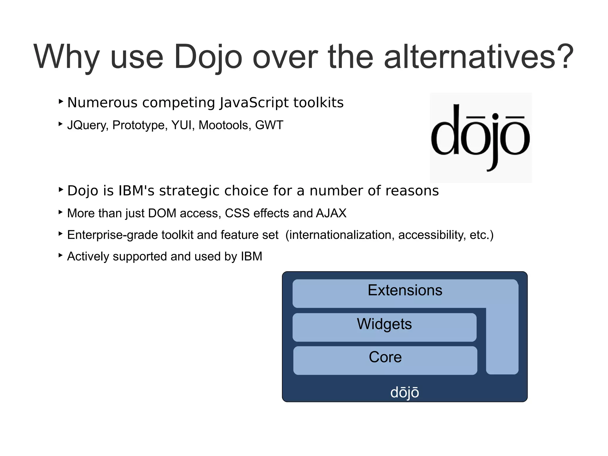 Why use Dojo over the alternatives?
 ‣ Numerous competing JavaScript toolkits
 ‣ JQuery, Prototype, YUI, Mootools, GWT




 ‣ Dojo is IBM's strategic choice for a number of reasons
 ‣ More than just DOM access, CSS effects and AJAX
 ‣ Enterprise-grade toolkit and feature set (internationalization, accessibility, etc.)
 ‣ Actively supported and used by IBM

                                                              Extensions

                                                            Widgets

                                                              Core

                                                                  dōjō
 