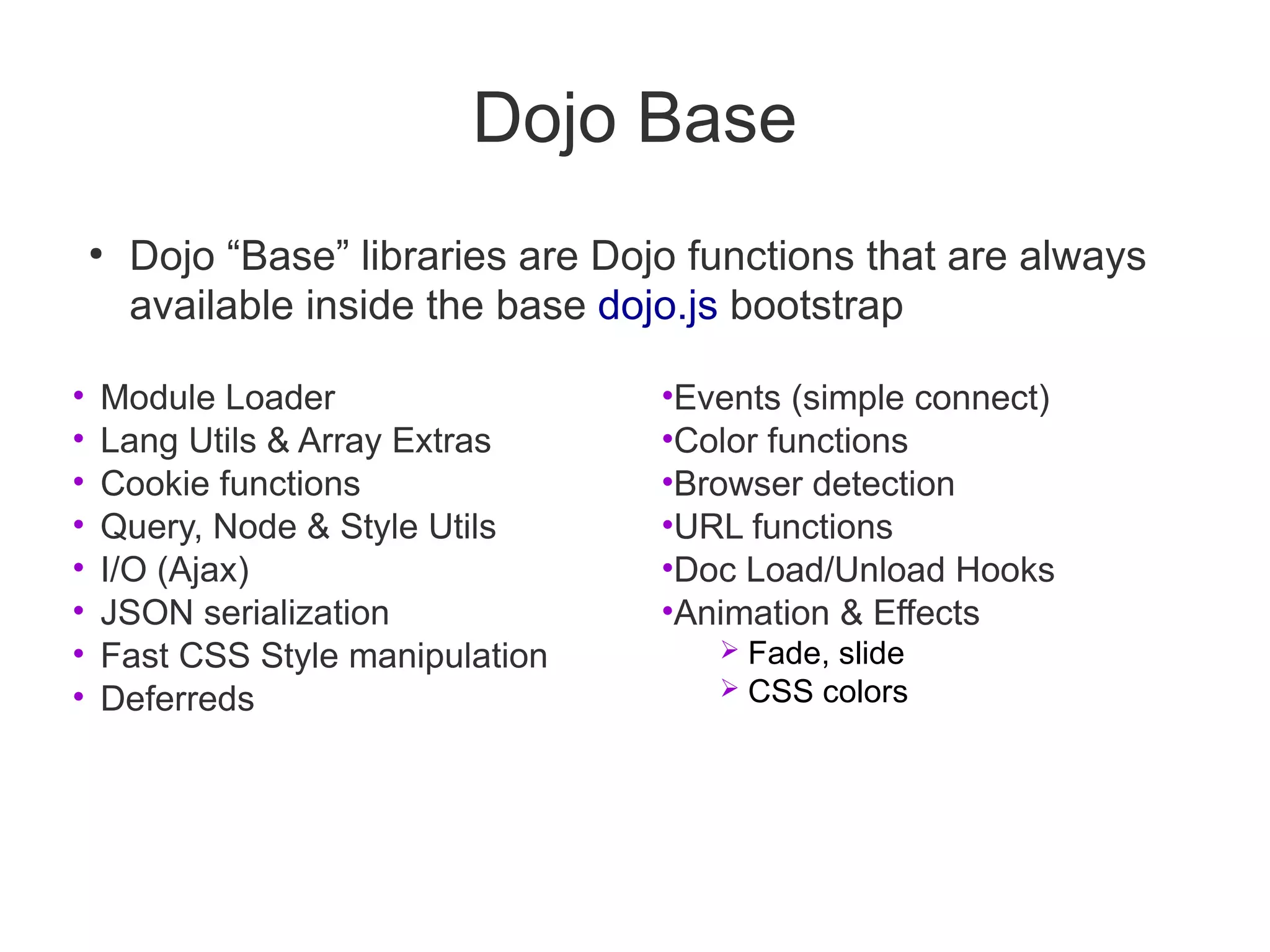 Dojo Base
    ●
        Dojo “Base” libraries are Dojo functions that are always
        available inside the base dojo.js bootstrap

•   Module Loader                    •Events (simple connect)
•   Lang Utils & Array Extras        •Color functions
•   Cookie functions                 •Browser detection
•   Query, Node & Style Utils        •URL functions
•   I/O (Ajax)                       •Doc Load/Unload Hooks
•   JSON serialization               •Animation & Effects
•   Fast CSS Style manipulation            Fade, slide
•   Deferreds                              CSS colors
 
