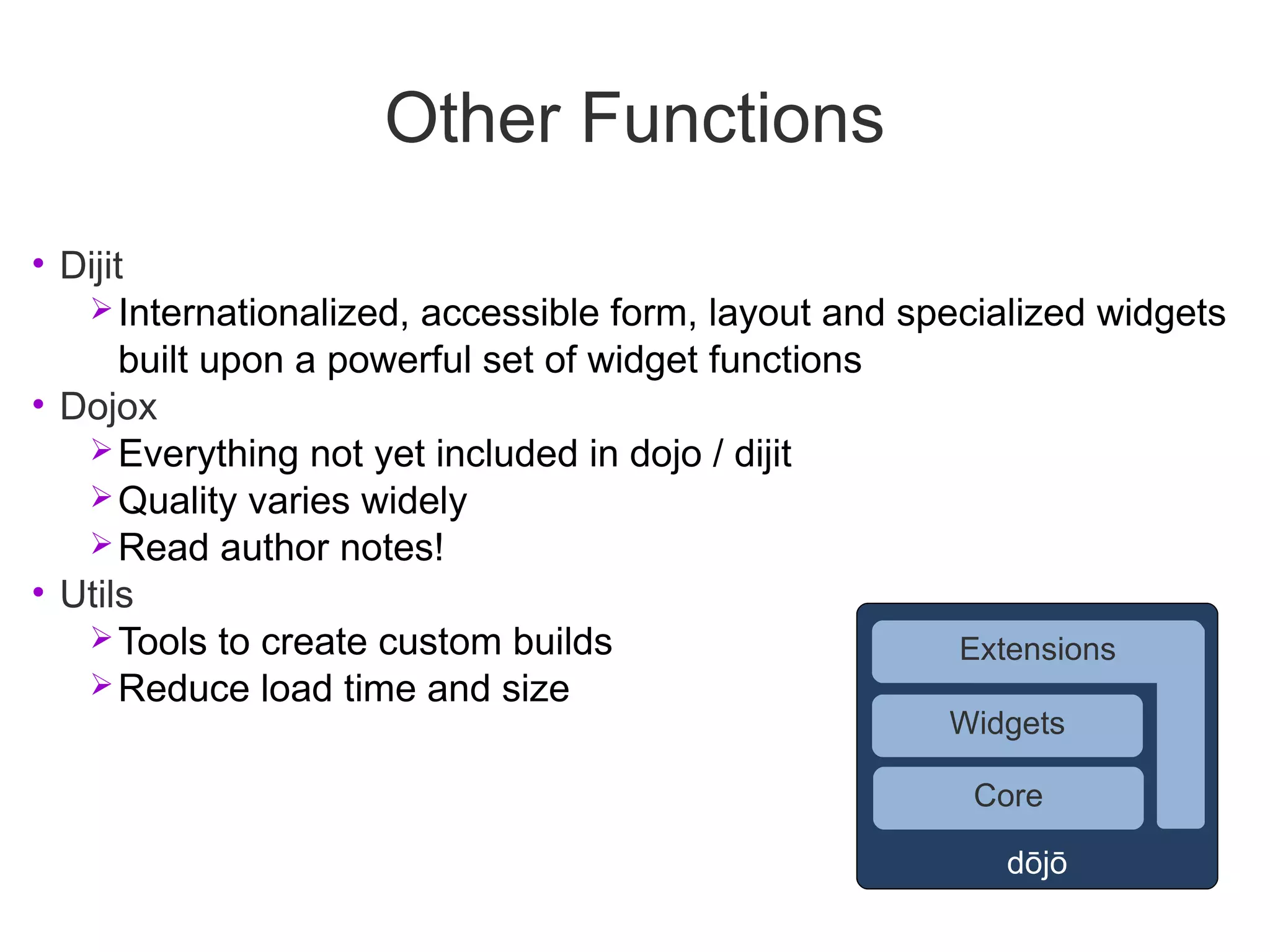 Other Functions
• Dijit
    Internationalized, accessible form, layout and specialized widgets
       built upon a powerful set of widget functions
• Dojox
    Everything not yet included in dojo / dijit
    Quality varies widely
    Read author notes!
• Utils
    Tools to create custom builds                     Extensions
    Reduce load time and size
                                                      Widgets

                                                       Core

                                                         dōjō
 