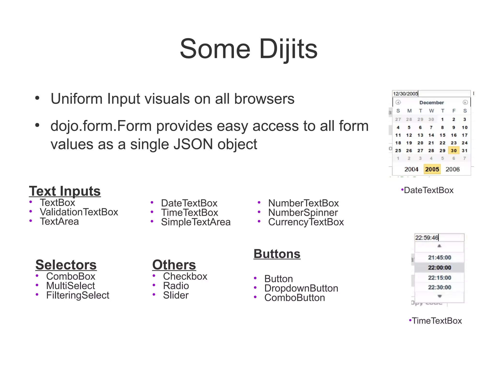 Some Dijits
 ●
     Uniform Input visuals on all browsers
 ●
     dojo.form.Form provides easy access to all form
     values as a single JSON object


Text Inputs                                                  •DateTextBox
• TextBox             • DateTextBox      • NumberTextBox
• ValidationTextBox   • TimeTextBox      • NumberSpinner
• TextArea            • SimpleTextArea   • CurrencyTextBox


                                         Buttons
 Selectors            Others
 • ComboBox           • Checkbox         • Button
 • MultiSelect        • Radio            • DropdownButton
 • FilteringSelect    • Slider           • ComboButton

                                                              •TimeTextBox
 