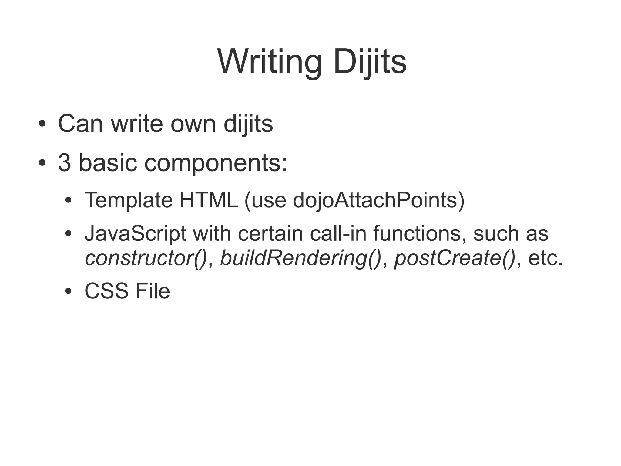 Writing Dijits
●   Can write own dijits
●   3 basic components:
    ●   Template HTML (use dojoAttachPoints)
    ●   JavaScript with certain call-in functions, such as
        constructor(), buildRendering(), postCreate(), etc.
    ●   CSS File
 