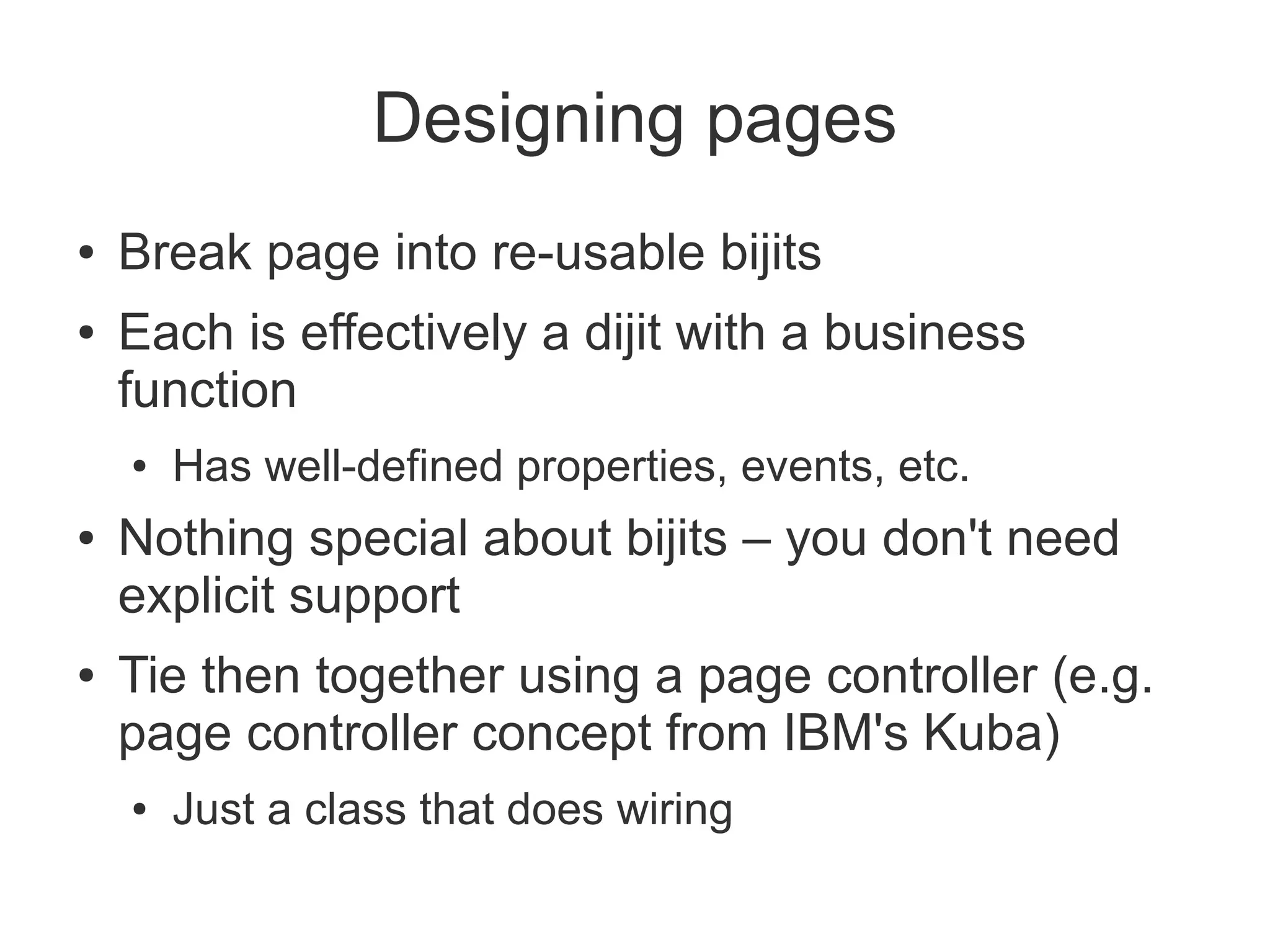 Designing pages
●   Break page into re-usable bijits
●   Each is effectively a dijit with a business
    function
    ●   Has well-defined properties, events, etc.
●   Nothing special about bijits – you don't need
    explicit support
●   Tie then together using a page controller (e.g.
    page controller concept from IBM's Kuba)
    ●   Just a class that does wiring
 