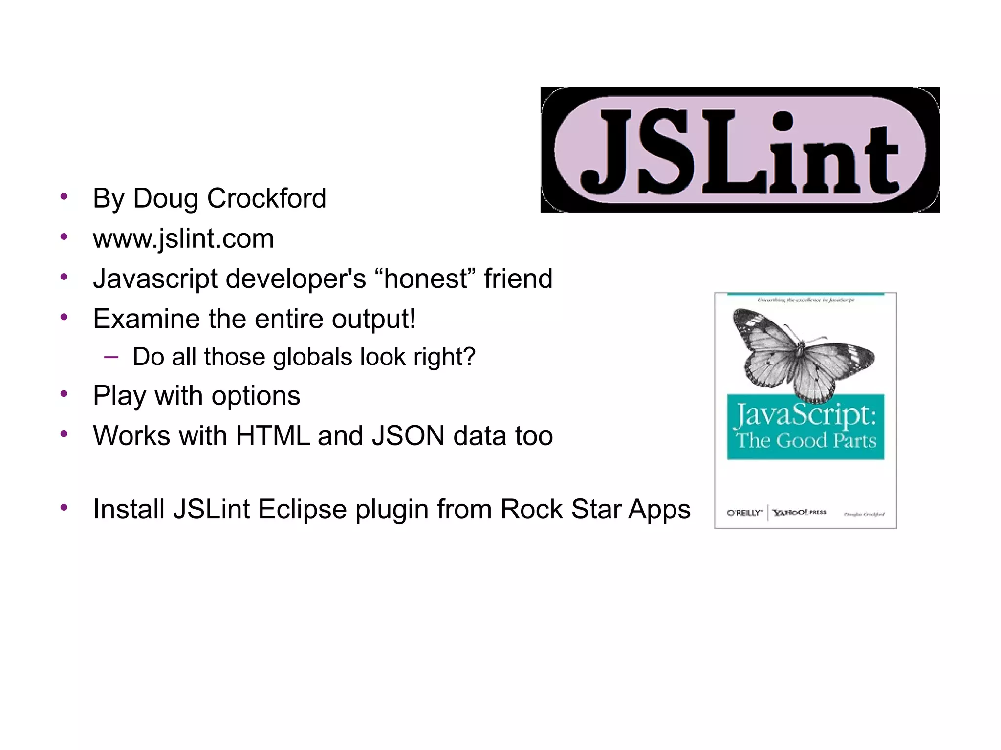 •   By Doug Crockford
•   www.jslint.com
•   Javascript developer's “honest” friend
•   Examine the entire output!
    – Do all those globals look right?
• Play with options
• Works with HTML and JSON data too

• Install JSLint Eclipse plugin from Rock Star Apps
 