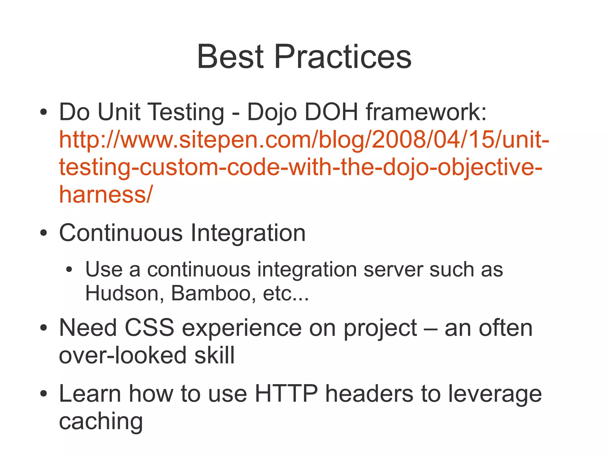 Best Practices
●   Do Unit Testing - Dojo DOH framework:
    http://www.sitepen.com/blog/2008/04/15/unit-
    testing-custom-code-with-the-dojo-objective-
    harness/
●   Continuous Integration
    ●   Use a continuous integration server such as
        Hudson, Bamboo, etc...
●   Need CSS experience on project – an often
    over-looked skill
●   Learn how to use HTTP headers to leverage
    caching
 
