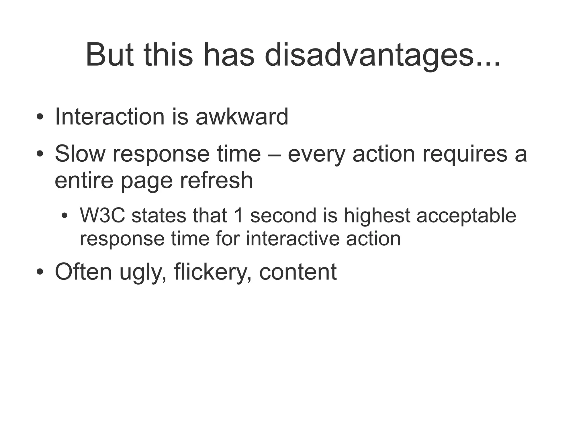 But this has disadvantages...
●   Interaction is awkward
●   Slow response time – every action requires a
    entire page refresh
    ●   W3C states that 1 second is highest acceptable
        response time for interactive action
●   Often ugly, flickery, content
 