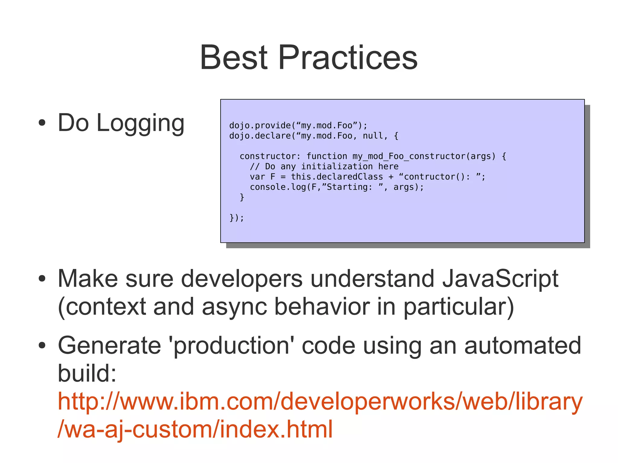 Best Practices
●   Do Logging    dojo.provide(“my.mod.Foo”);
                   dojo.provide(“my.mod.Foo”);
                  dojo.declare(“my.mod.Foo, null, {
                   dojo.declare(“my.mod.Foo, null, {
                   constructor: function my_mod_Foo_constructor(args) {
                     constructor: function my_mod_Foo_constructor(args) {
                      // Do any initialization here
                       // Do any initialization here
                      var F = this.declaredClass + “contructor(): ”;
                       var F = this.declaredClass + “contructor(): ”;
                      console.log(F,”Starting: ”, args);
                       console.log(F,”Starting: ”, args);
                   }
                     }
                  });
                   });




●   Make sure developers understand JavaScript
    (context and async behavior in particular)
●   Generate 'production' code using an automated
    build:
    http://www.ibm.com/developerworks/web/library
    /wa-aj-custom/index.html
 