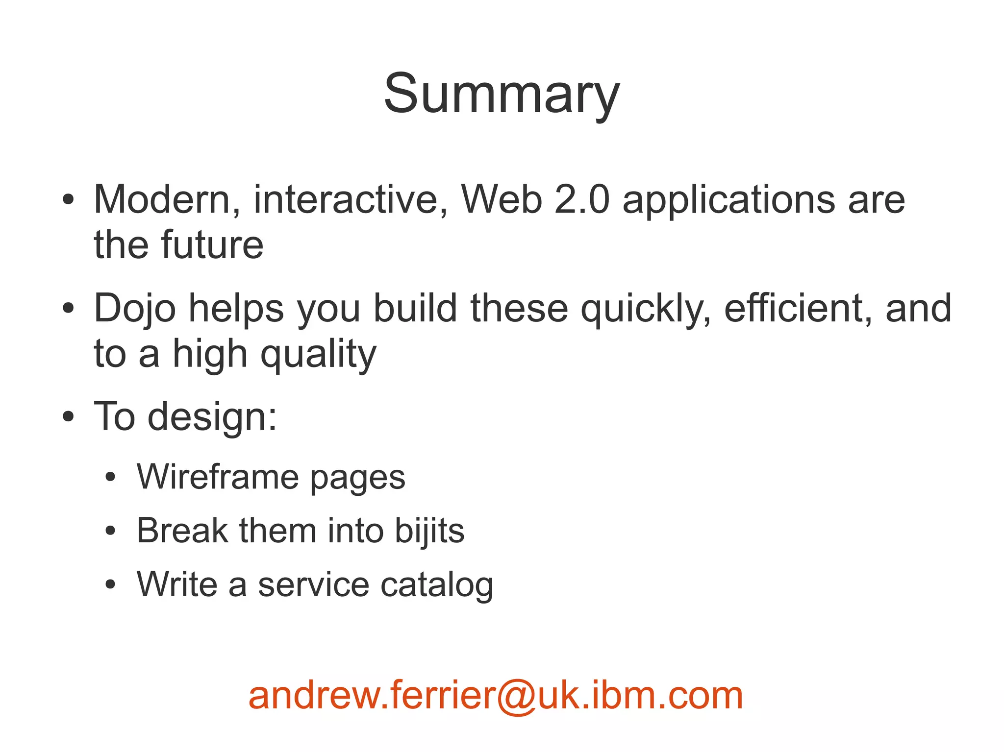 Summary
●   Modern, interactive, Web 2.0 applications are
    the future
●   Dojo helps you build these quickly, efficient, and
    to a high quality
●   To design:
    ●   Wireframe pages
    ●   Break them into bijits
    ●   Write a service catalog


               andrew.ferrier@uk.ibm.com
 