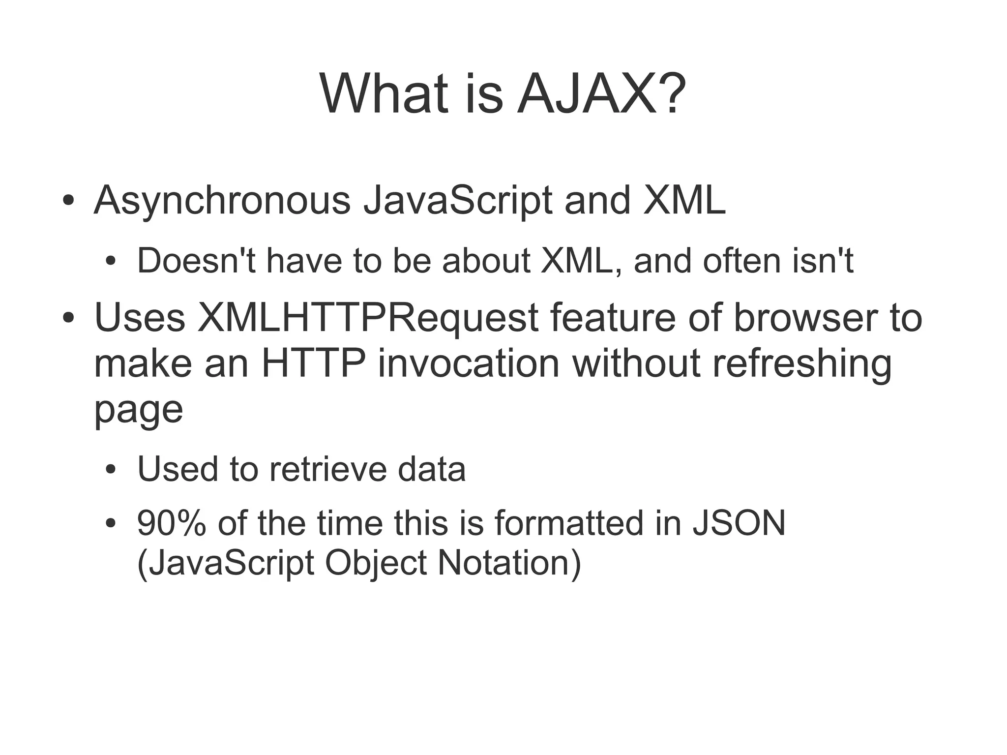 What is AJAX?
●   Asynchronous JavaScript and XML
    ●   Doesn't have to be about XML, and often isn't
●   Uses XMLHTTPRequest feature of browser to
    make an HTTP invocation without refreshing
    page
    ●   Used to retrieve data
    ●   90% of the time this is formatted in JSON
        (JavaScript Object Notation)
 