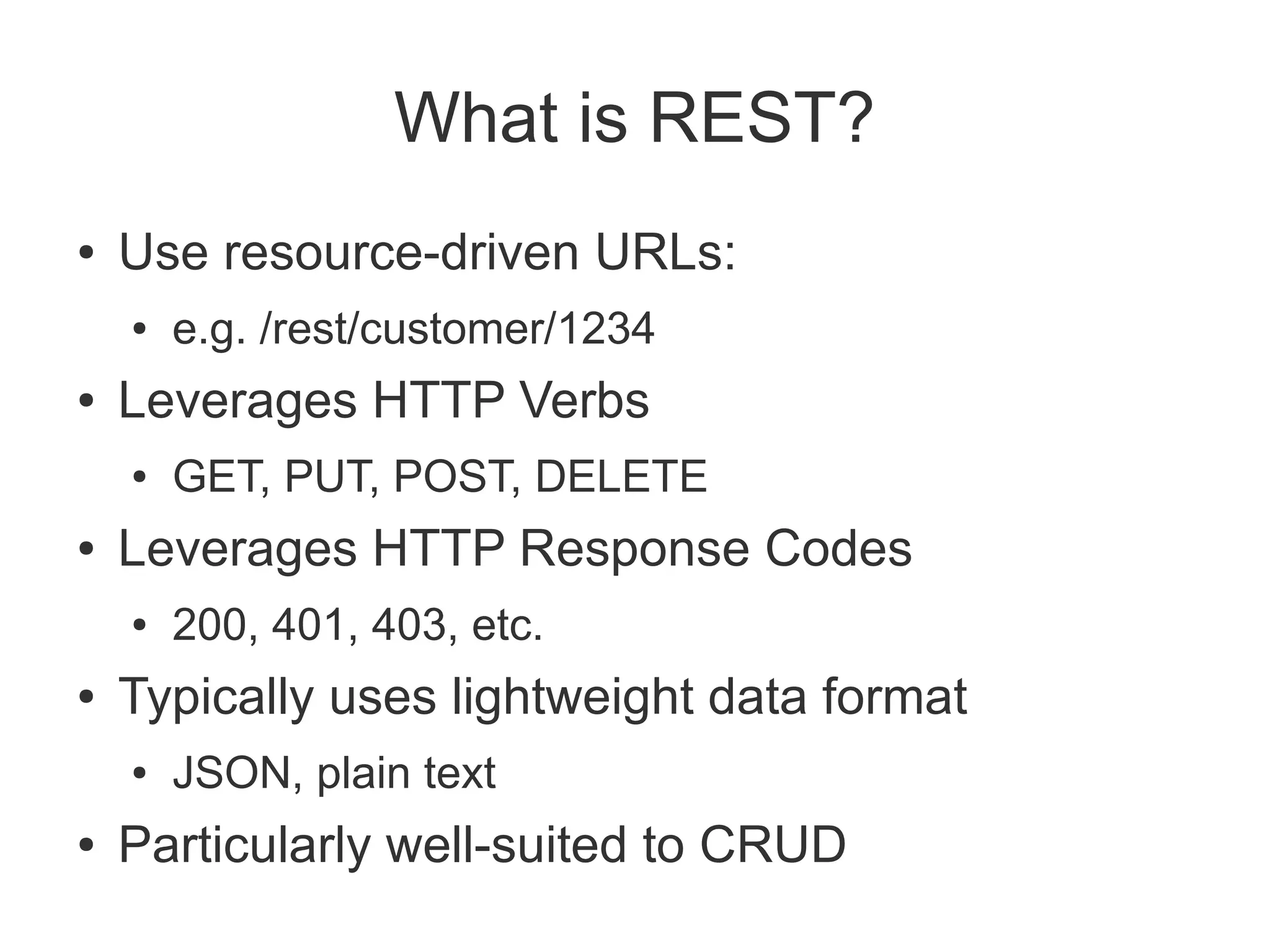 What is REST?
●   Use resource-driven URLs:
    ●   e.g. /rest/customer/1234
●   Leverages HTTP Verbs
    ●   GET, PUT, POST, DELETE
●   Leverages HTTP Response Codes
    ●   200, 401, 403, etc.
●   Typically uses lightweight data format
    ●   JSON, plain text
●   Particularly well-suited to CRUD
 