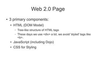 Web 2.0 Page
●   3 primary components:
    ●   HTML (DOM Model)
        –   Tree-like structure of HTML tags
        –   These days we use <div> a lot, we avoid 'styled' tags like
            <b>.
    ●   JavaScript (including Dojo)
    ●   CSS for Styling
 
