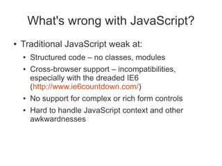 What's wrong with JavaScript?
●   Traditional JavaScript weak at:
    ●   Structured code – no classes, modules
    ●   Cross-browser support – incompatibilities,
        especially with the dreaded IE6
        (http://www.ie6countdown.com/)
    ●   No support for complex or rich form controls
    ●   Hard to handle JavaScript context and other
        awkwardnesses
 