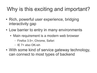 Why is this exciting and important?
●   Rich, powerful user experience, bridging
    interactivity gap
●   Low barrier to entry in many environments
    ●   Main requirement is a modern web browser
        –   Firefox 3.5+, Chrome, Safari
        –   IE 7+ also OK-ish
●   With some kind of service gateway technology,
    can connect to most types of backend
 