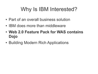 Why Is IBM Interested?
●   Part of an overall business solution
●   IBM does more than middleware
●   Web 2.0 Feature Pack for WAS contains
    Dojo
●   Building Modern Rich Applications
 