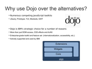 Why use Dojo over the alternatives?
 ‣ Numerous competing JavaScript toolkits
 ‣ JQuery, Prototype, YUI, Mootools, GWT




 ‣ Dojo is IBM's strategic choice for a number of reasons
 ‣ More than just DOM access, CSS effects and AJAX
 ‣ Enterprise-grade toolkit and feature set (internationalization, accessibility, etc.)
 ‣ Actively supported and used by IBM

                                                              Extensions

                                                            Widgets

                                                              Core

                                                                  dōjō
 