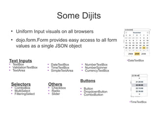 Some Dijits
 ●
     Uniform Input visuals on all browsers
 ●
     dojo.form.Form provides easy access to all form
     values as a single JSON object


Text Inputs                                                  •DateTextBox
• TextBox             • DateTextBox      • NumberTextBox
• ValidationTextBox   • TimeTextBox      • NumberSpinner
• TextArea            • SimpleTextArea   • CurrencyTextBox


                                         Buttons
 Selectors            Others
 • ComboBox           • Checkbox         • Button
 • MultiSelect        • Radio            • DropdownButton
 • FilteringSelect    • Slider           • ComboButton

                                                              •TimeTextBox
 