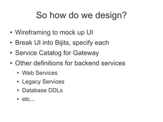 So how do we design?
●   Wireframing to mock up UI
●   Break UI into Bijits, specify each
●   Service Catalog for Gateway
●   Other definitions for backend services
    ●   Web Services
    ●   Legacy Services
    ●   Database DDLs
    ●   etc...
 