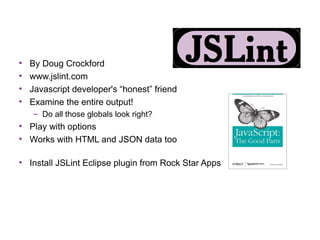 •   By Doug Crockford
•   www.jslint.com
•   Javascript developer's “honest” friend
•   Examine the entire output!
    – Do all those globals look right?
• Play with options
• Works with HTML and JSON data too

• Install JSLint Eclipse plugin from Rock Star Apps
 