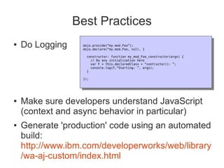 Best Practices
●   Do Logging    dojo.provide(“my.mod.Foo”);
                   dojo.provide(“my.mod.Foo”);
                  dojo.declare(“my.mod.Foo, null, {
                   dojo.declare(“my.mod.Foo, null, {
                   constructor: function my_mod_Foo_constructor(args) {
                     constructor: function my_mod_Foo_constructor(args) {
                      // Do any initialization here
                       // Do any initialization here
                      var F = this.declaredClass + “contructor(): ”;
                       var F = this.declaredClass + “contructor(): ”;
                      console.log(F,”Starting: ”, args);
                       console.log(F,”Starting: ”, args);
                   }
                     }
                  });
                   });




●   Make sure developers understand JavaScript
    (context and async behavior in particular)
●   Generate 'production' code using an automated
    build:
    http://www.ibm.com/developerworks/web/library
    /wa-aj-custom/index.html
 