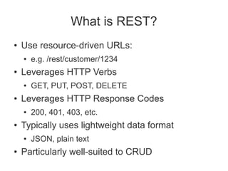What is REST?
●   Use resource-driven URLs:
    ●   e.g. /rest/customer/1234
●   Leverages HTTP Verbs
    ●   GET, PUT, POST, DELETE
●   Leverages HTTP Response Codes
    ●   200, 401, 403, etc.
●   Typically uses lightweight data format
    ●   JSON, plain text
●   Particularly well-suited to CRUD
 