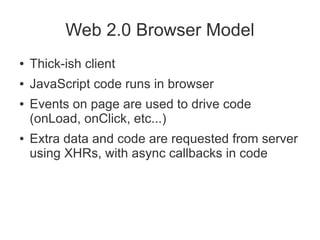 Web 2.0 Browser Model
●   Thick-ish client
●   JavaScript code runs in browser
●   Events on page are used to drive code
    (onLoad, onClick, etc...)
●   Extra data and code are requested from server
    using XHRs, with async callbacks in code
 