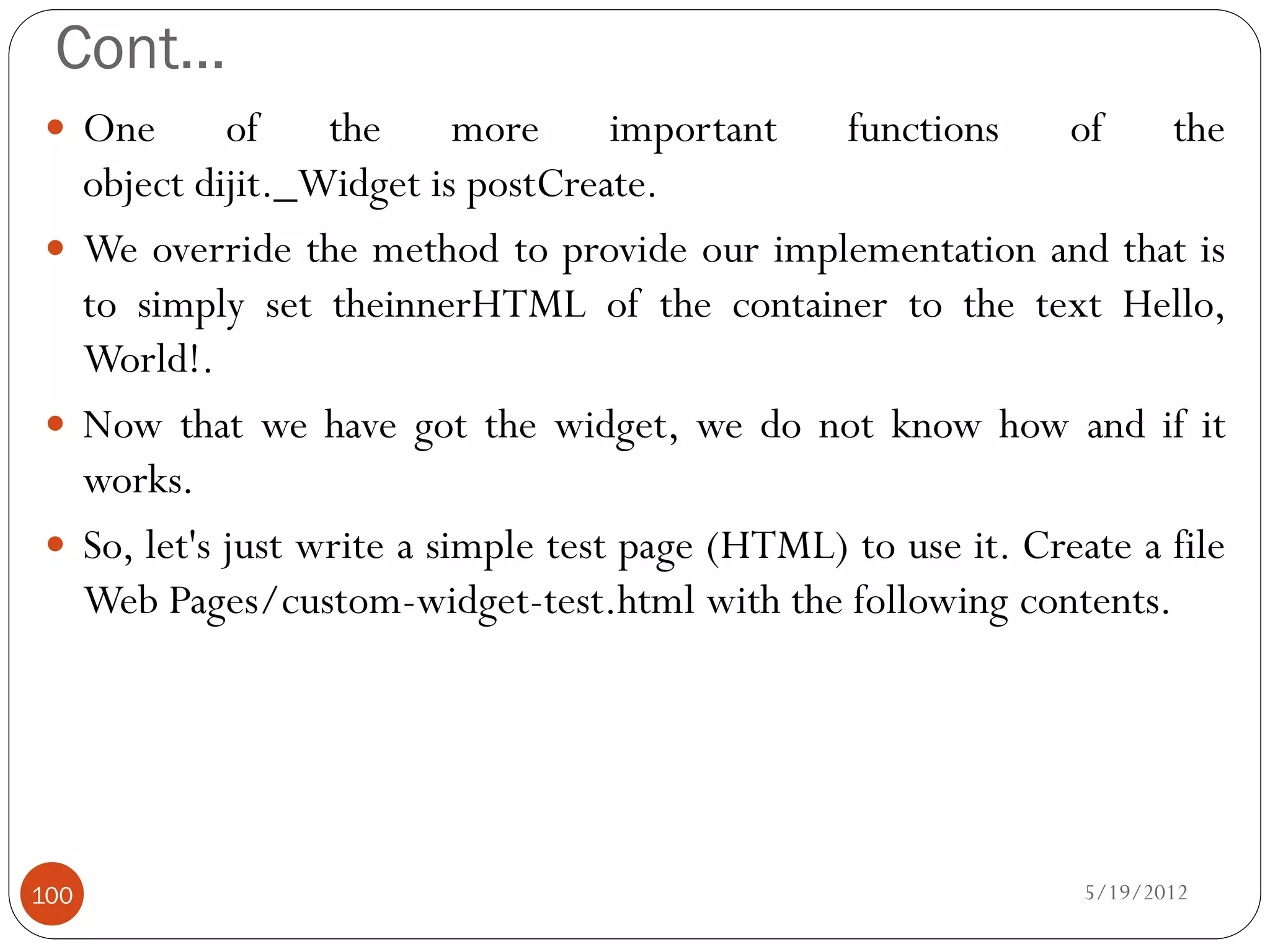 Cont…
 One       of    the      more     important   functions     of     the
  object dijit._Widget is postCreate.
 We override the method to provide our implementation and that is
  to simply set theinnerHTML of the container to the text Hello,
  World!.
 Now that we have got the widget, we do not know how and if it
  works.
 So, let's just write a simple test page (HTML) to use it. Create a file
  Web Pages/custom-widget-test.html with the following contents.




100                                                             5/19/2012
 