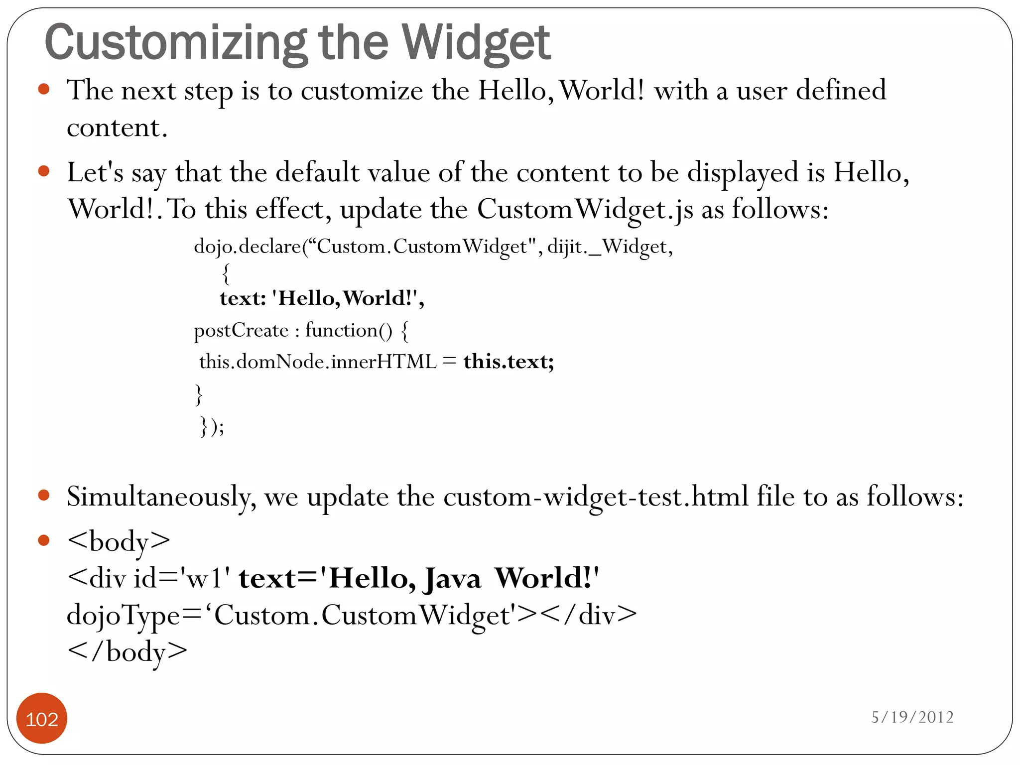 Customizing the Widget
 The next step is to customize the Hello, World! with a user defined
  content.
 Let's say that the default value of the content to be displayed is Hello,
  World!. To this effect, update the CustomWidget.js as follows:
              dojo.declare(“Custom.CustomWidget", dijit._Widget,
                 {
                 text: 'Hello, World!',
              postCreate : function() {
              this.domNode.innerHTML = this.text;
              }
              });


 Simultaneously, we update the custom-widget-test.html file to as follows:
 <body>
      <div id='w1' text='Hello, Java World!'
      dojoType=‘Custom.CustomWidget'></div>
      </body>
102                                                                    5/19/2012
 