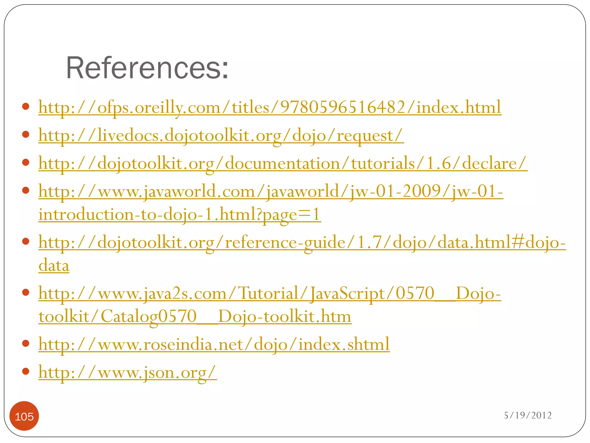 References:
 http://ofps.oreilly.com/titles/9780596516482/index.html
 http://livedocs.dojotoolkit.org/dojo/request/
 http://dojotoolkit.org/documentation/tutorials/1.6/declare/
 http://www.javaworld.com/javaworld/jw-01-2009/jw-01-
      introduction-to-dojo-1.html?page=1
     http://dojotoolkit.org/reference-guide/1.7/dojo/data.html#dojo-
      data
     http://www.java2s.com/Tutorial/JavaScript/0570__Dojo-
      toolkit/Catalog0570__Dojo-toolkit.htm
     http://www.roseindia.net/dojo/index.shtml
     http://www.json.org/

105                                                          5/19/2012
 