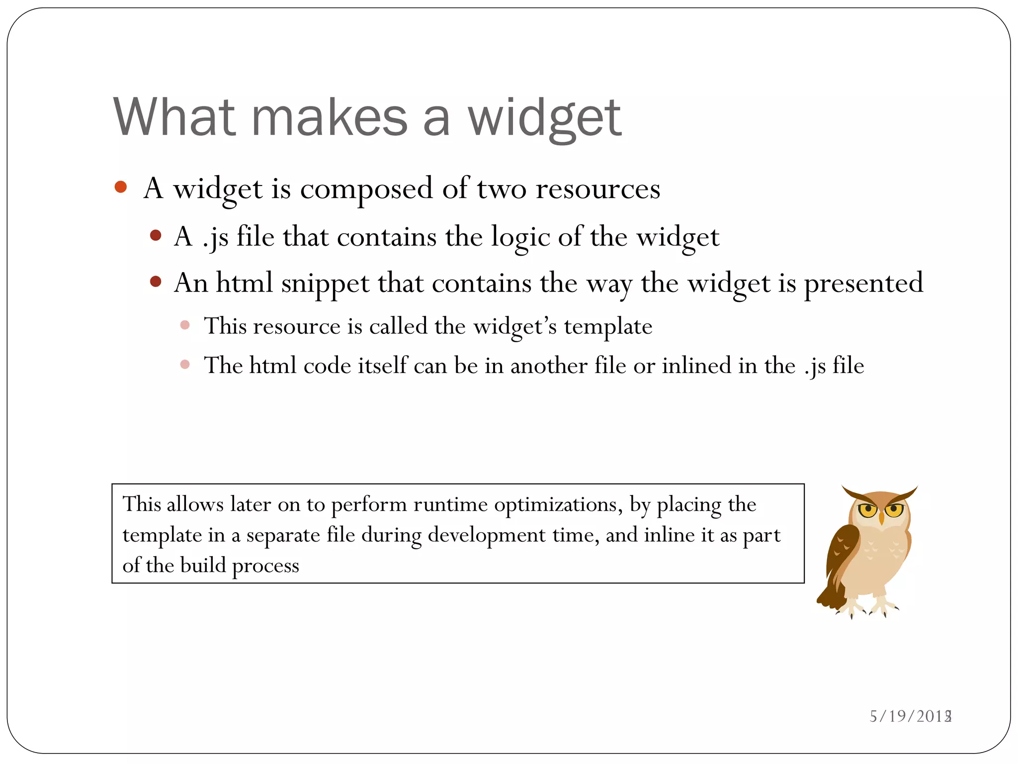 What makes a widget
 A widget is composed of two resources
   A .js file that contains the logic of the widget
   An html snippet that contains the way the widget is presented
     This resource is called the widget’s template
     The html code itself can be in another file or inlined in the .js file




This allows later on to perform runtime optimizations, by placing the
template in a separate file during development time, and inline it as part
of the build process




                                                                             5/19/2012
                                                                                    15
 