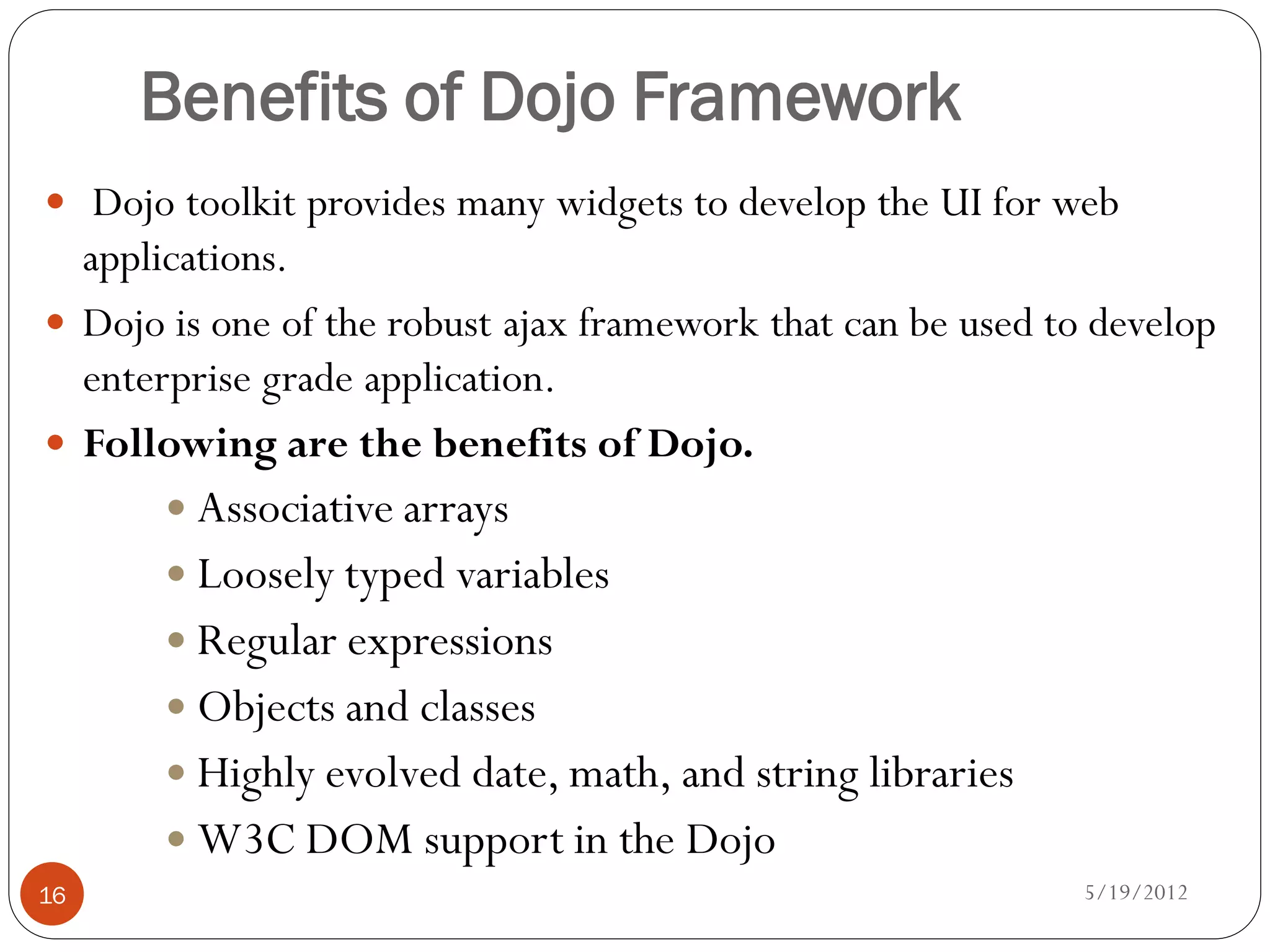 Benefits of Dojo Framework
 Dojo toolkit provides many widgets to develop the UI for web
  applications.
 Dojo is one of the robust ajax framework that can be used to develop
  enterprise grade application.
 Following are the benefits of Dojo.
        Associative arrays
        Loosely typed variables
        Regular expressions
        Objects and classes
        Highly evolved date, math, and string libraries
        W3C DOM support in the Dojo
16                                                            5/19/2012
 