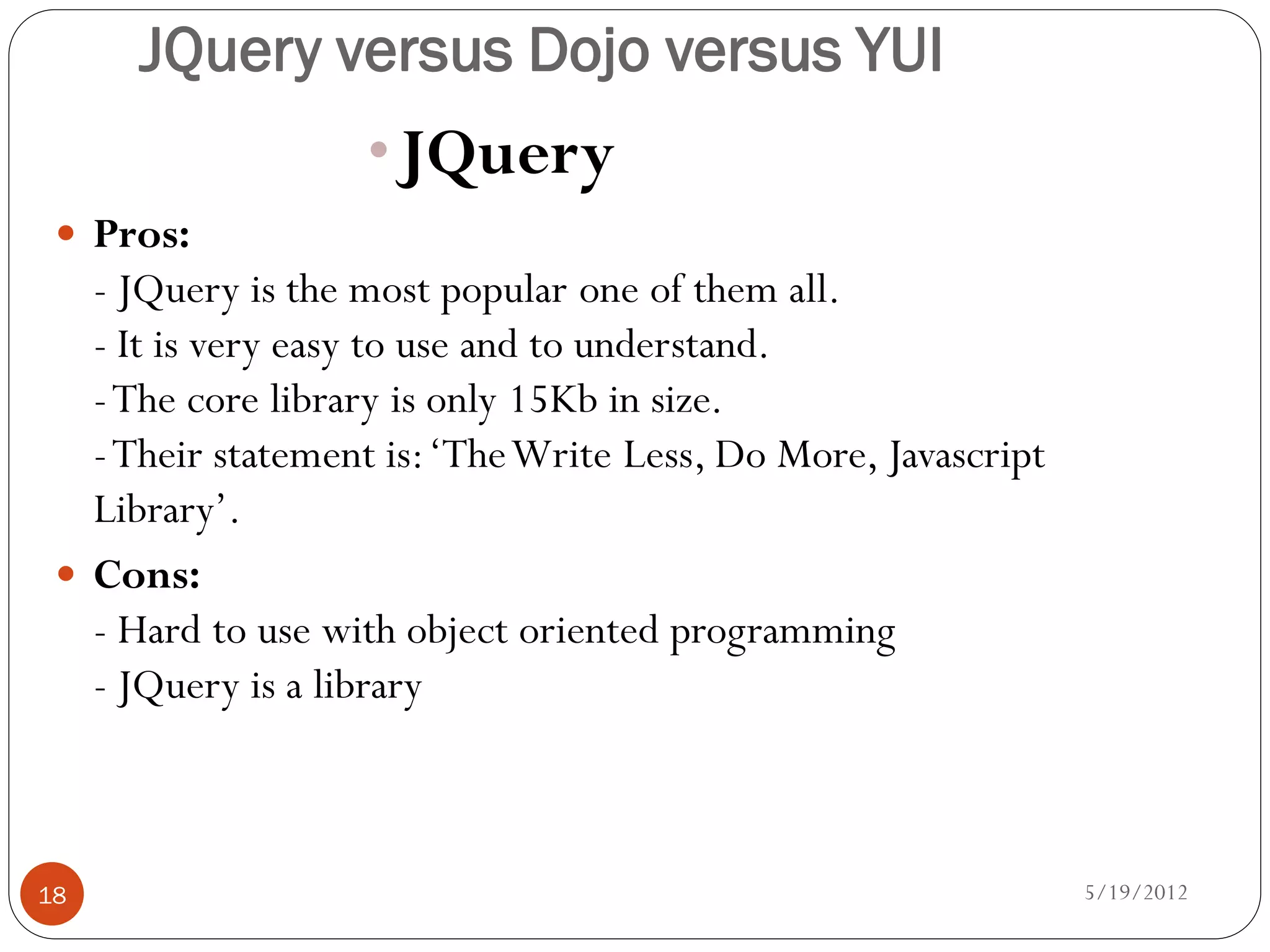 JQuery versus Dojo versus YUI
                   •JQuery
  Pros:
   - JQuery is the most popular one of them all.
   - It is very easy to use and to understand.
   - The core library is only 15Kb in size.
   - Their statement is: ‘The Write Less, Do More, Javascript
   Library’.
  Cons:
   - Hard to use with object oriented programming
   - JQuery is a library



18                                                              5/19/2012
 