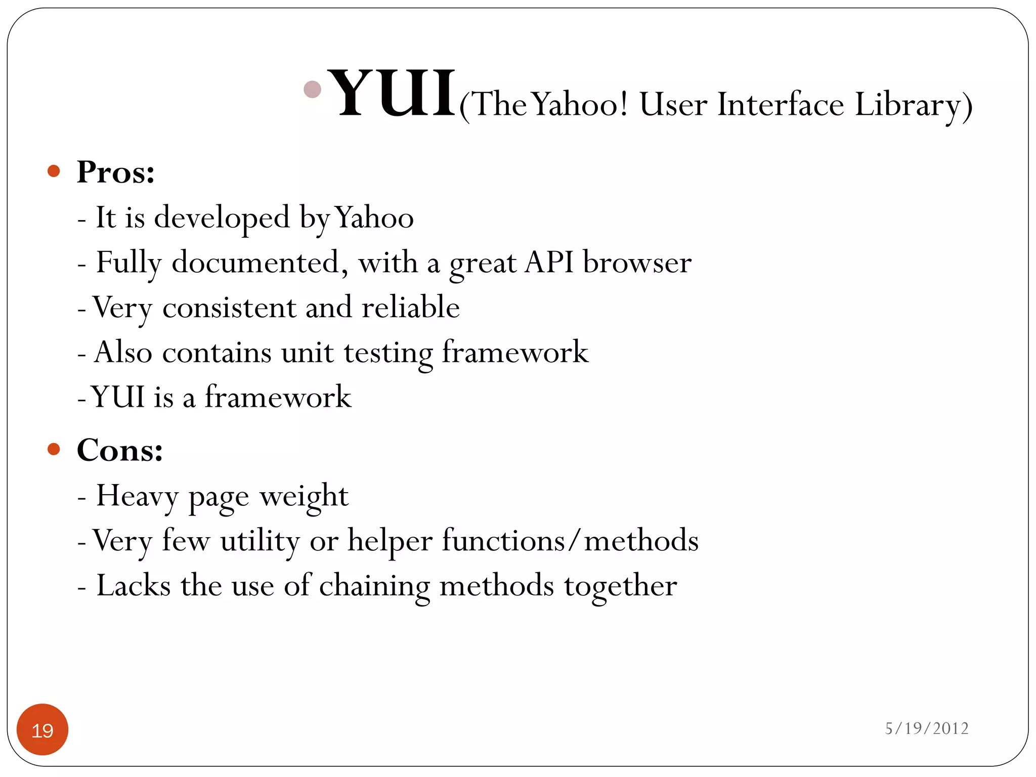 •YUI(TheYahoo! User Interface Library)
  Pros:
   - It is developed by Yahoo
   - Fully documented, with a great API browser
   - Very consistent and reliable
   - Also contains unit testing framework
   - YUI is a framework
  Cons:
   - Heavy page weight
   - Very few utility or helper functions/methods
   - Lacks the use of chaining methods together


19                                                  5/19/2012
 