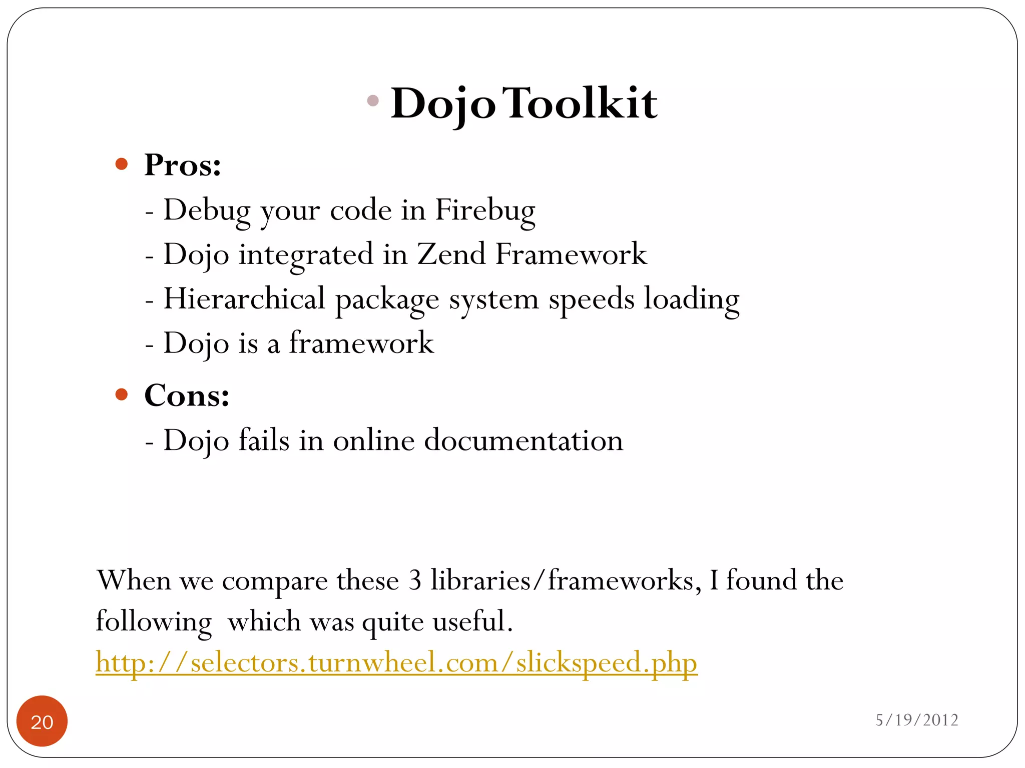 • Dojo Toolkit
       Pros:
        - Debug your code in Firebug
        - Dojo integrated in Zend Framework
        - Hierarchical package system speeds loading
        - Dojo is a framework
       Cons:
        - Dojo fails in online documentation


     When we compare these 3 libraries/frameworks, I found the
     following which was quite useful.
     http://selectors.turnwheel.com/slickspeed.php
20                                                               5/19/2012
 