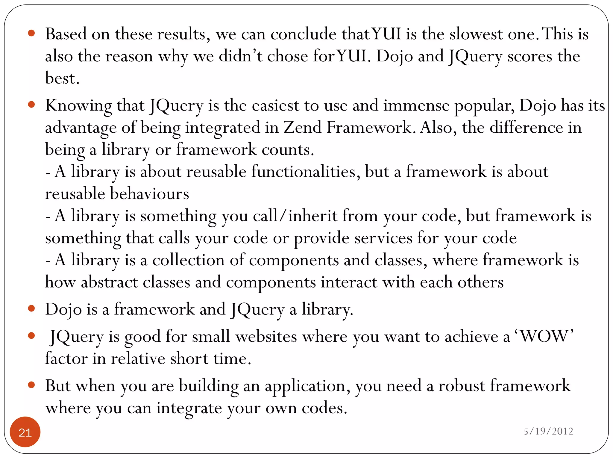  Based on these results, we can conclude that YUI is the slowest one. This is
     also the reason why we didn’t chose for YUI. Dojo and JQuery scores the
     best.
    Knowing that JQuery is the easiest to use and immense popular, Dojo has its
     advantage of being integrated in Zend Framework. Also, the difference in
     being a library or framework counts.
     - A library is about reusable functionalities, but a framework is about
     reusable behaviours
     - A library is something you call/inherit from your code, but framework is
     something that calls your code or provide services for your code
     - A library is a collection of components and classes, where framework is
     how abstract classes and components interact with each others
    Dojo is a framework and JQuery a library.
     JQuery is good for small websites where you want to achieve a ‘WOW’
     factor in relative short time.
    But when you are building an application, you need a robust framework
     where you can integrate your own codes.
21                                                                   5/19/2012
 