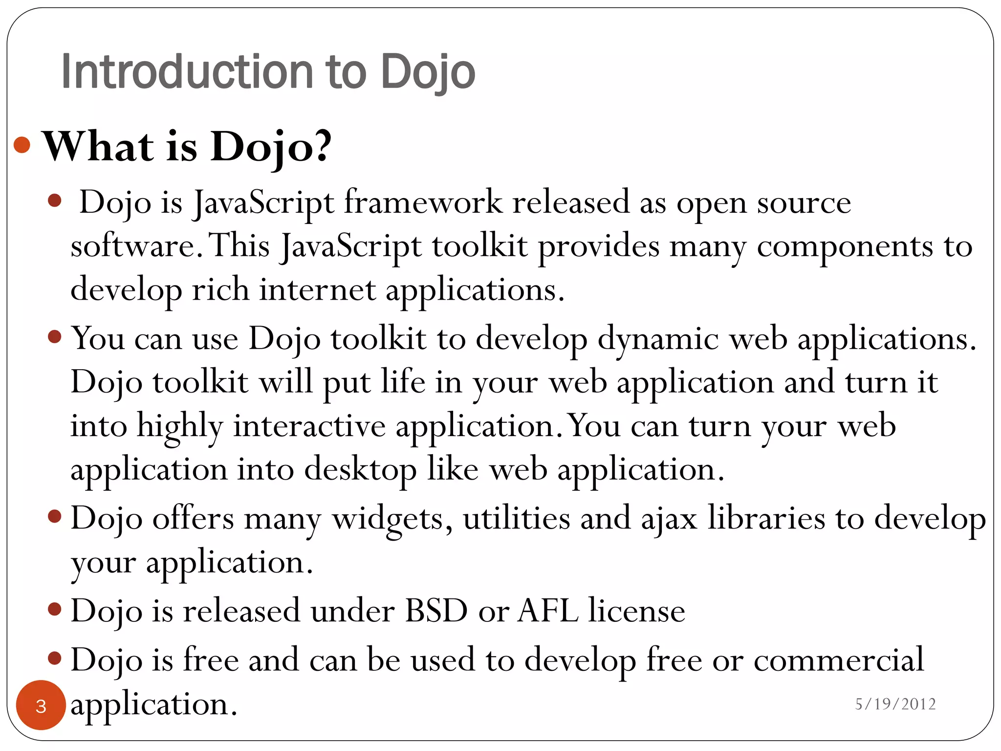 Introduction to Dojo
 What is Dojo?
  Dojo is JavaScript framework released as open source
    software. This JavaScript toolkit provides many components to
    develop rich internet applications.
   You can use Dojo toolkit to develop dynamic web applications.
    Dojo toolkit will put life in your web application and turn it
    into highly interactive application.You can turn your web
    application into desktop like web application.
   Dojo offers many widgets, utilities and ajax libraries to develop
    your application.
   Dojo is released under BSD or AFL license
   Dojo is free and can be used to develop free or commercial
 3 application.                                             5/19/2012
 