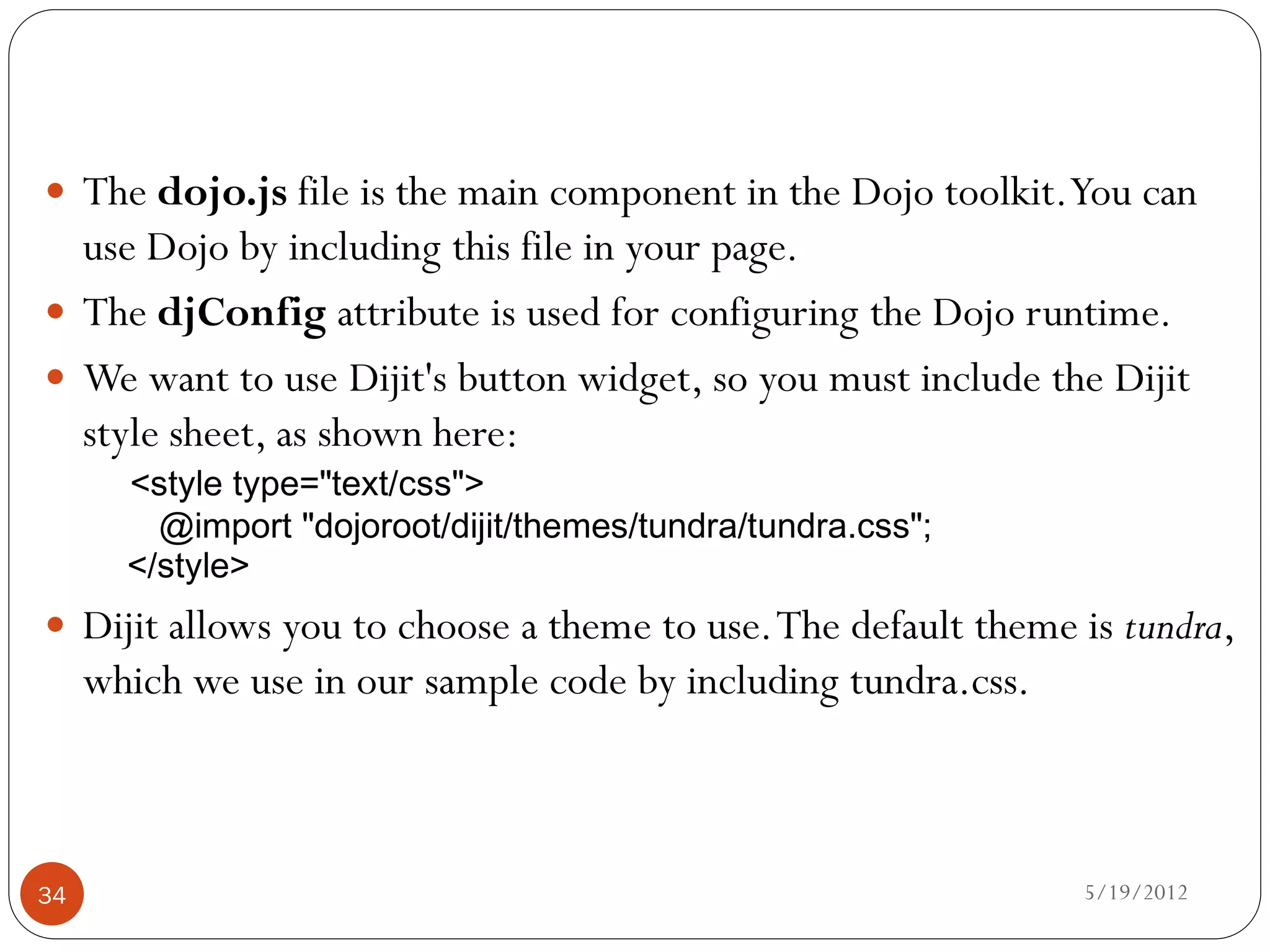  The dojo.js file is the main component in the Dojo toolkit. You can
  use Dojo by including this file in your page.
 The djConfig attribute is used for configuring the Dojo runtime.
 We want to use Dijit's button widget, so you must include the Dijit
  style sheet, as shown here:
       <style type="text/css">
         @import "dojoroot/dijit/themes/tundra/tundra.css";
       </style>
 Dijit allows you to choose a theme to use. The default theme is tundra,
     which we use in our sample code by including tundra.css.



34                                                              5/19/2012
 