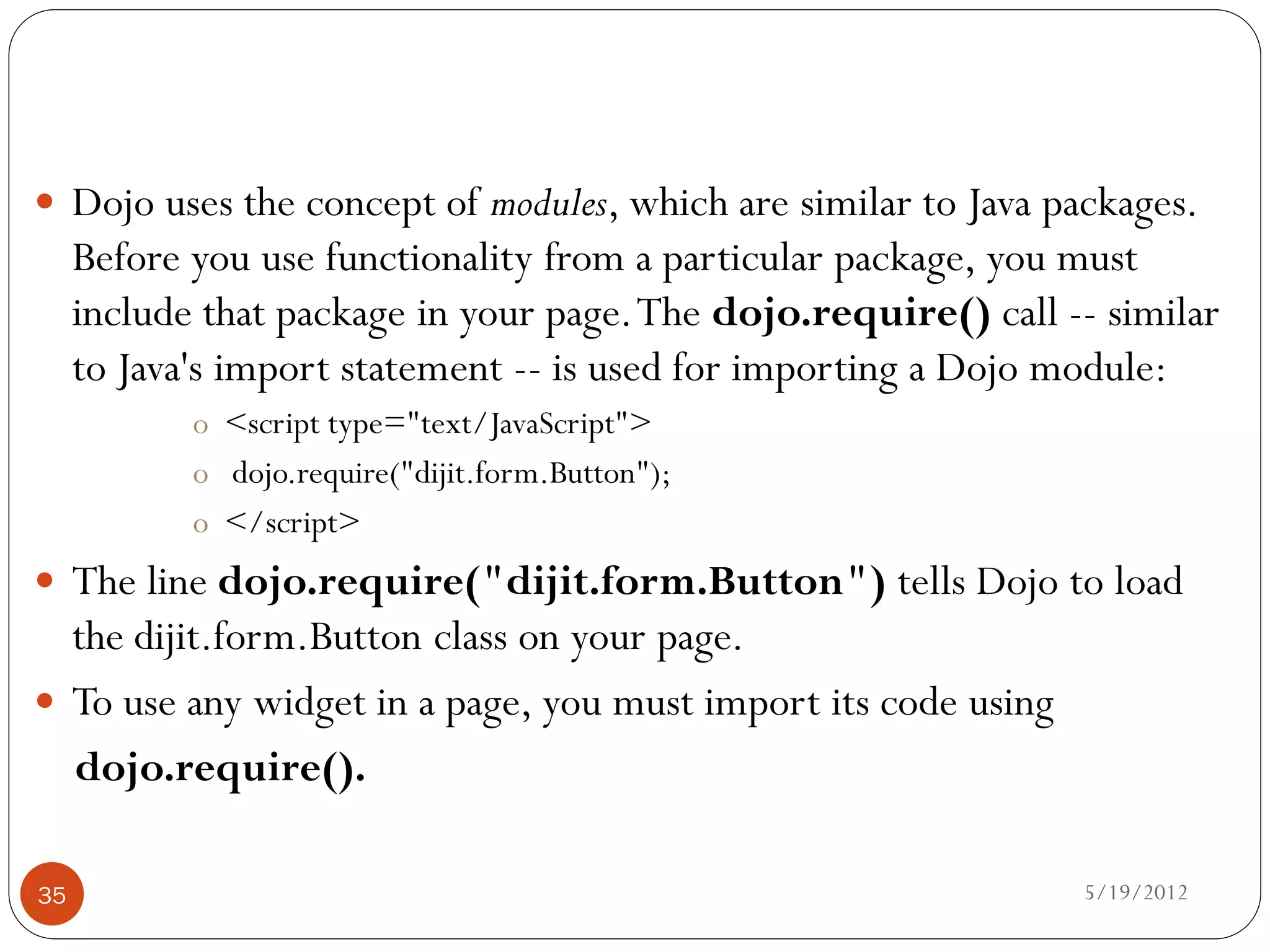  Dojo uses the concept of modules, which are similar to Java packages.
     Before you use functionality from a particular package, you must
     include that package in your page. The dojo.require() call -- similar
     to Java's import statement -- is used for importing a Dojo module:
            o <script type="text/JavaScript">
            o dojo.require("dijit.form.Button");
            o </script>
 The line dojo.require("dijit.form.Button") tells Dojo to load
  the dijit.form.Button class on your page.
 To use any widget in a page, you must import its code using
  dojo.require().

35                                                               5/19/2012
 