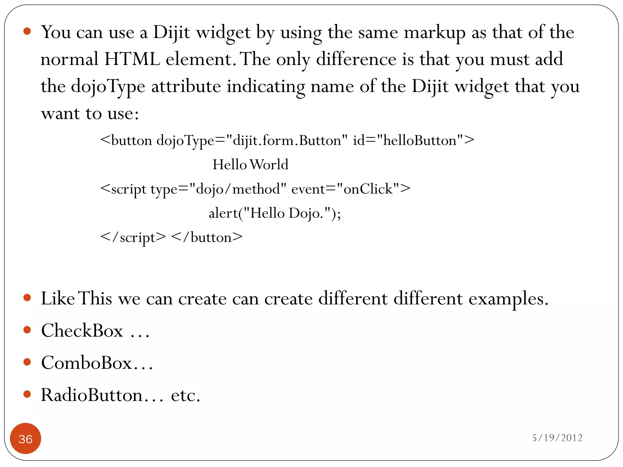  You can use a Dijit widget by using the same markup as that of the
     normal HTML element. The only difference is that you must add
     the dojoType attribute indicating name of the Dijit widget that you
     want to use:
            <button dojoType="dijit.form.Button" id="helloButton">
                             Hello World
            <script type="dojo/method" event="onClick">
                            alert("Hello Dojo.");
            </script> </button>


 Like This we can create can create different different examples.
 CheckBox …
 ComboBox…
 RadioButton… etc.

36                                                                   5/19/2012
 