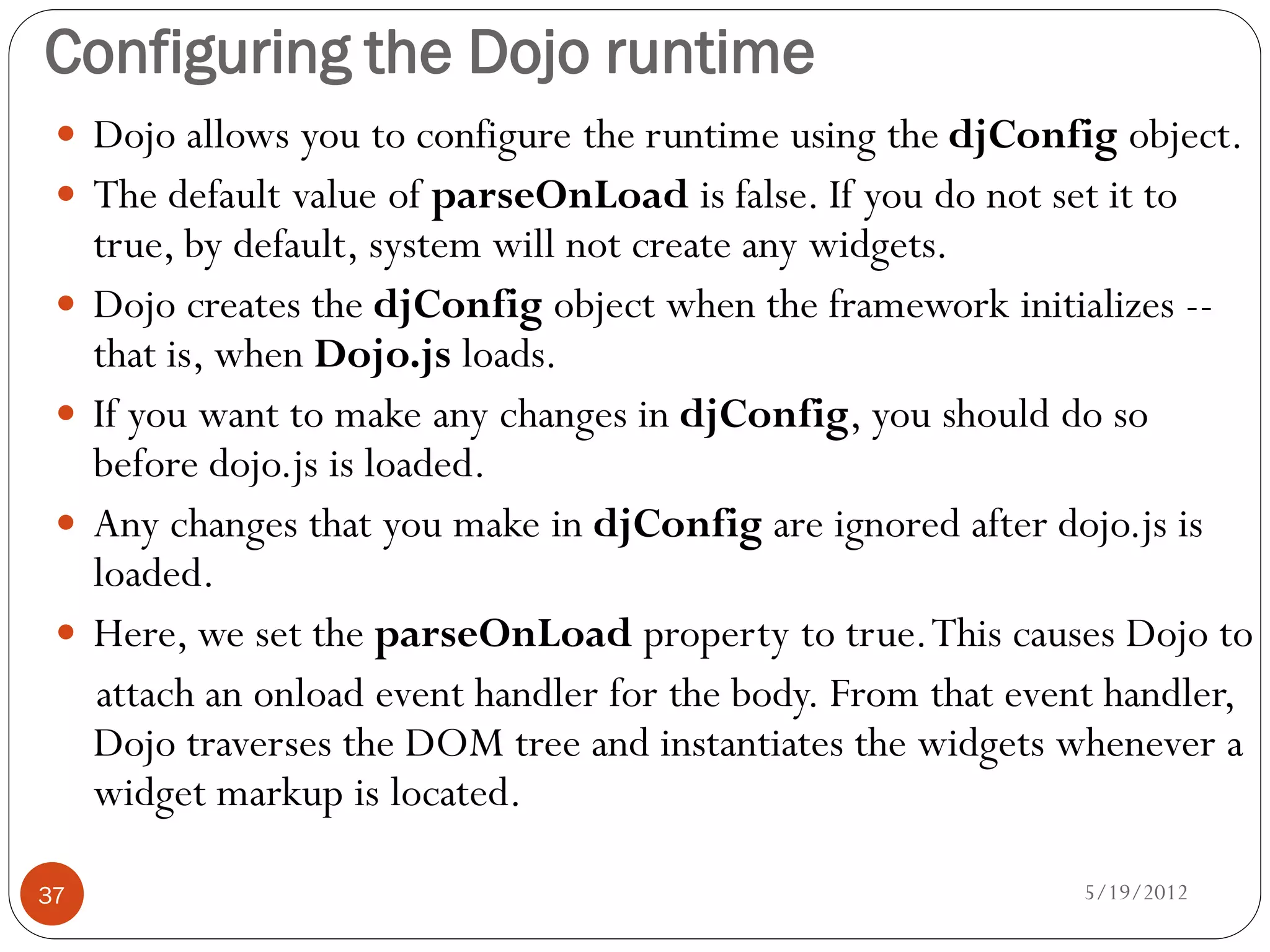 Configuring the Dojo runtime
  Dojo allows you to configure the runtime using the djConfig object.
  The default value of parseOnLoad is false. If you do not set it to
     true, by default, system will not create any widgets.
    Dojo creates the djConfig object when the framework initializes --
     that is, when Dojo.js loads.
    If you want to make any changes in djConfig, you should do so
     before dojo.js is loaded.
    Any changes that you make in djConfig are ignored after dojo.js is
     loaded.
    Here, we set the parseOnLoad property to true. This causes Dojo to
     attach an onload event handler for the body. From that event handler,
     Dojo traverses the DOM tree and instantiates the widgets whenever a
     widget markup is located.

37                                                             5/19/2012
 