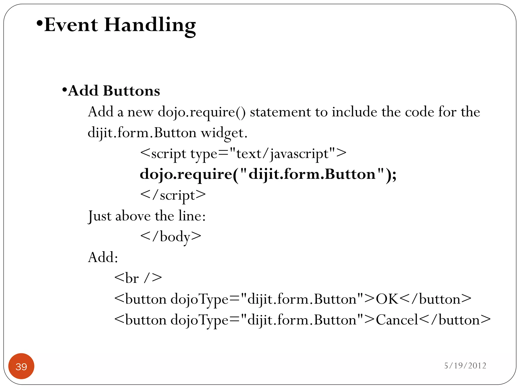 •Event Handling

       •Add Buttons
          Add a new dojo.require() statement to include the code for the
          dijit.form.Button widget.
                   <script type="text/javascript">
                   dojo.require("dijit.form.Button");
                   </script>
          Just above the line:
                   </body>
          Add:
               <br />
               <button dojoType="dijit.form.Button">OK</button>
               <button dojoType="dijit.form.Button">Cancel</button>

39                                                              5/19/2012
 