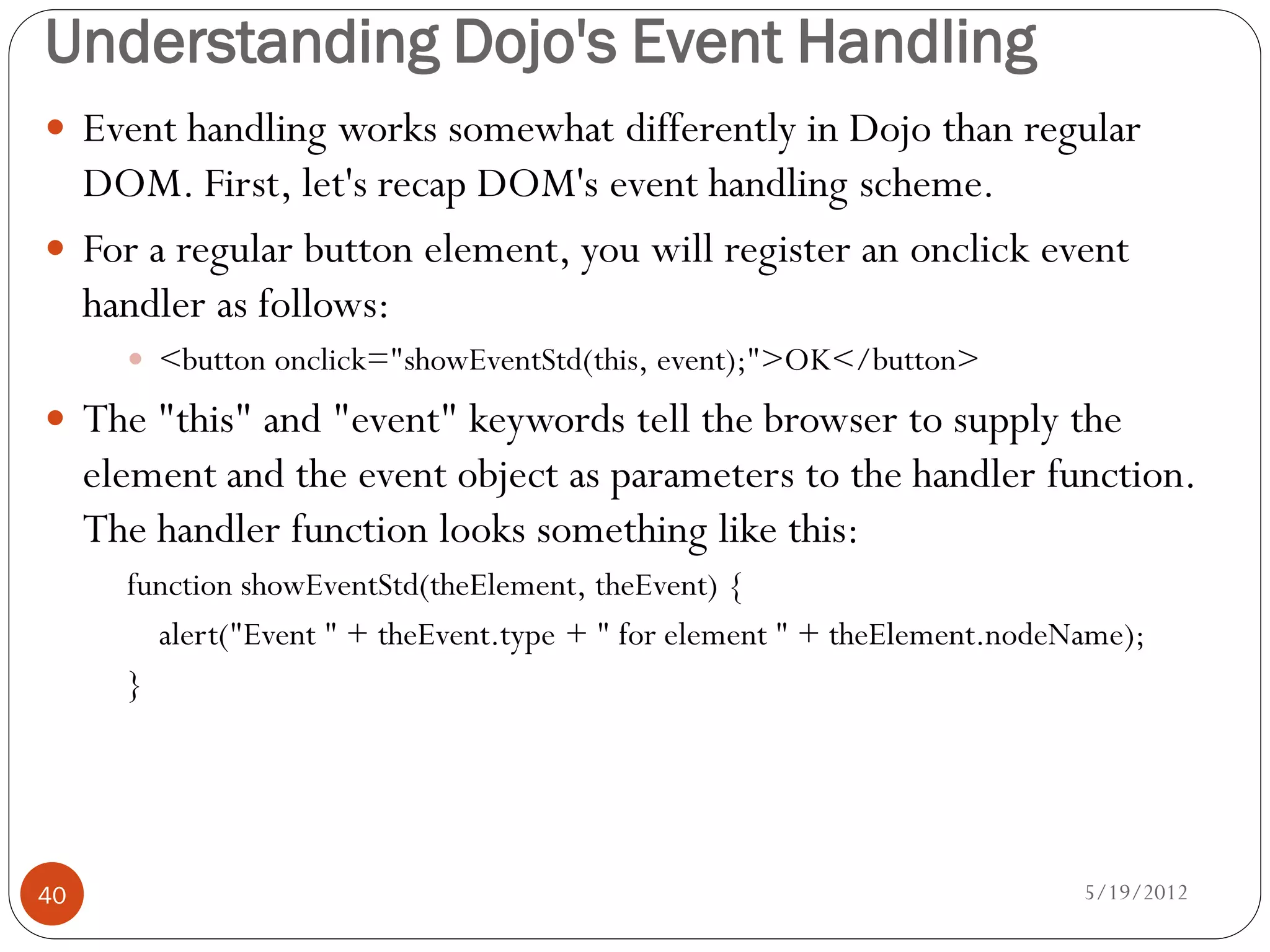 Understanding Dojo's Event Handling
 Event handling works somewhat differently in Dojo than regular
  DOM. First, let's recap DOM's event handling scheme.
 For a regular button element, you will register an onclick event
  handler as follows:
        <button onclick="showEventStd(this, event);">OK</button>

 The "this" and "event" keywords tell the browser to supply the
     element and the event object as parameters to the handler function.
     The handler function looks something like this:
       function showEventStd(theElement, theEvent) {
         alert("Event " + theEvent.type + " for element " + theElement.nodeName);
       }




40                                                                          5/19/2012
 