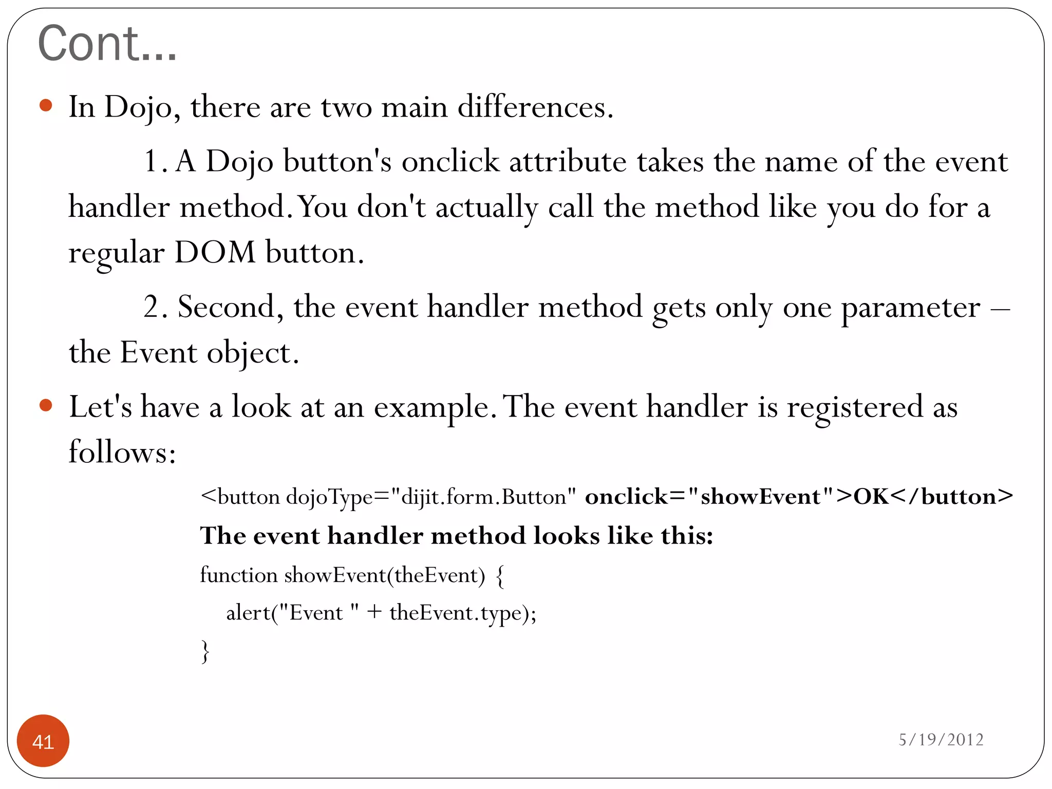 Cont…
 In Dojo, there are two main differences.
        1. A Dojo button's onclick attribute takes the name of the event
  handler method.You don't actually call the method like you do for a
  regular DOM button.
        2. Second, the event handler method gets only one parameter –
  the Event object.
 Let's have a look at an example. The event handler is registered as
  follows:
            <button dojoType="dijit.form.Button" onclick="showEvent">OK</button>
            The event handler method looks like this:
            function showEvent(theEvent) {
               alert("Event " + theEvent.type);
            }


41                                                                    5/19/2012
 