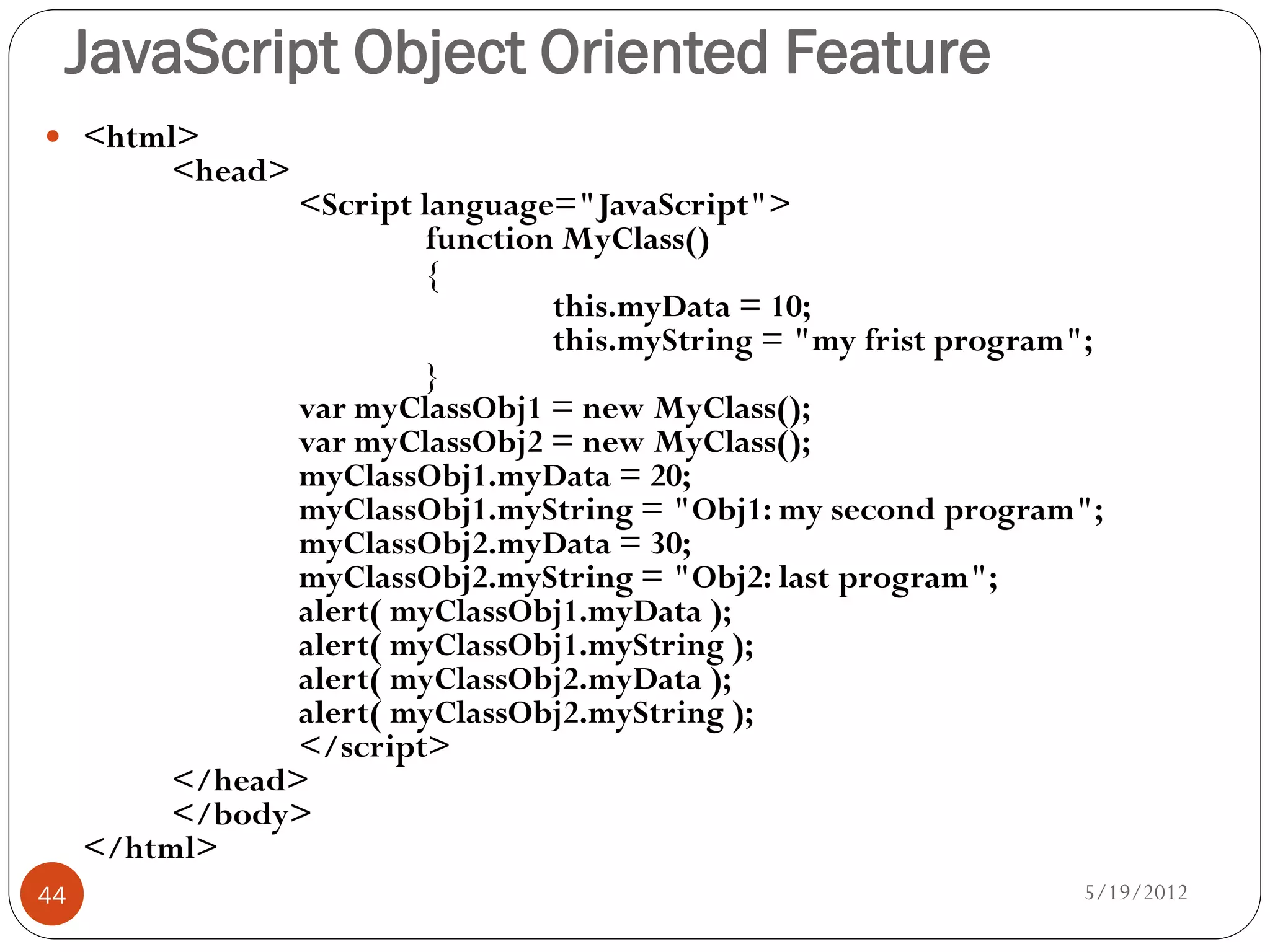 JavaScript Object Oriented Feature
 <html>
          <head>
                 <Script language="JavaScript">
                          function MyClass()
                          {
                                  this.myData = 10;
                                  this.myString = "my frist program";
                          }
                 var myClassObj1 = new MyClass();
                 var myClassObj2 = new MyClass();
                 myClassObj1.myData = 20;
                 myClassObj1.myString = "Obj1: my second program";
                 myClassObj2.myData = 30;
                 myClassObj2.myString = "Obj2: last program";
                 alert( myClassObj1.myData );
                 alert( myClassObj1.myString );
                 alert( myClassObj2.myData );
                 alert( myClassObj2.myString );
                 </script>
          </head>
          </body>
     </html>
44                                                                 5/19/2012
 