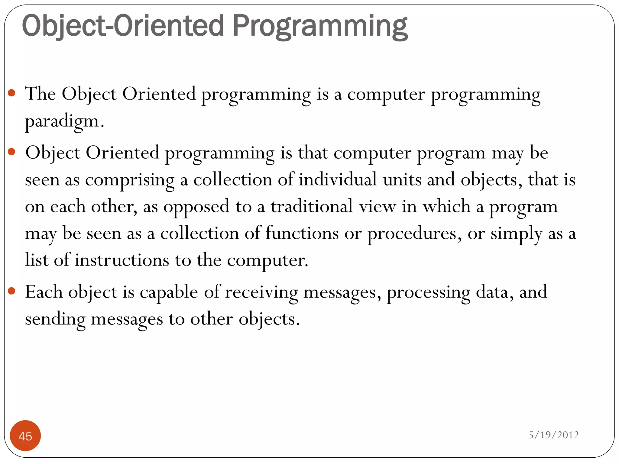 Object-Oriented Programming

 The Object Oriented programming is a computer programming
  paradigm.
 Object Oriented programming is that computer program may be
  seen as comprising a collection of individual units and objects, that is
  on each other, as opposed to a traditional view in which a program
  may be seen as a collection of functions or procedures, or simply as a
  list of instructions to the computer.
 Each object is capable of receiving messages, processing data, and
  sending messages to other objects.




 45                                                                5/19/2012
 