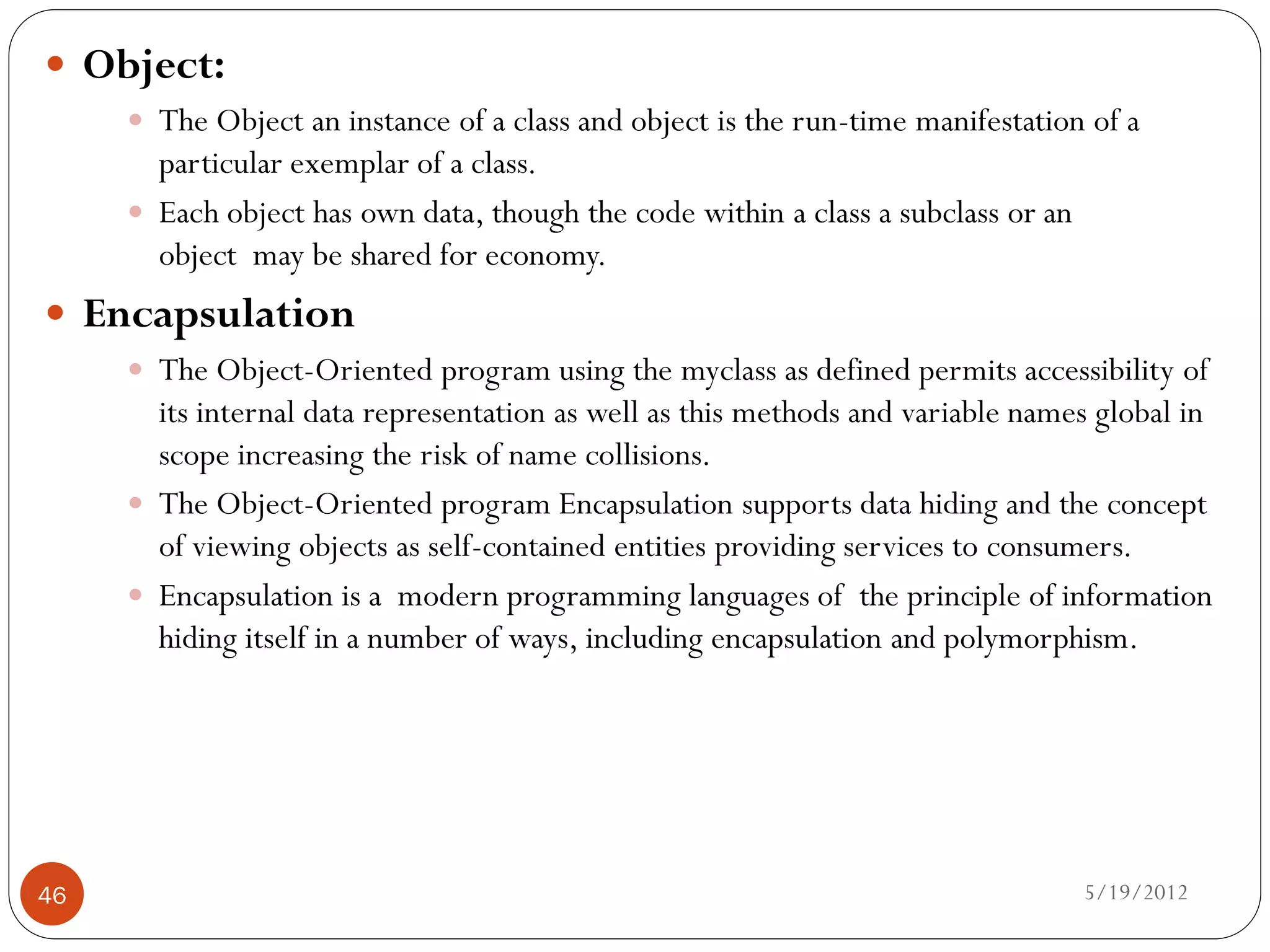  Object:
      The Object an instance of a class and object is the run-time manifestation of a
       particular exemplar of a class.
      Each object has own data, though the code within a class a subclass or an
       object may be shared for economy.
 Encapsulation
      The Object-Oriented program using the myclass as defined permits accessibility of
       its internal data representation as well as this methods and variable names global in
       scope increasing the risk of name collisions.
      The Object-Oriented program Encapsulation supports data hiding and the concept
       of viewing objects as self-contained entities providing services to consumers.
      Encapsulation is a modern programming languages of the principle of information
       hiding itself in a number of ways, including encapsulation and polymorphism.




46                                                                                 5/19/2012
 