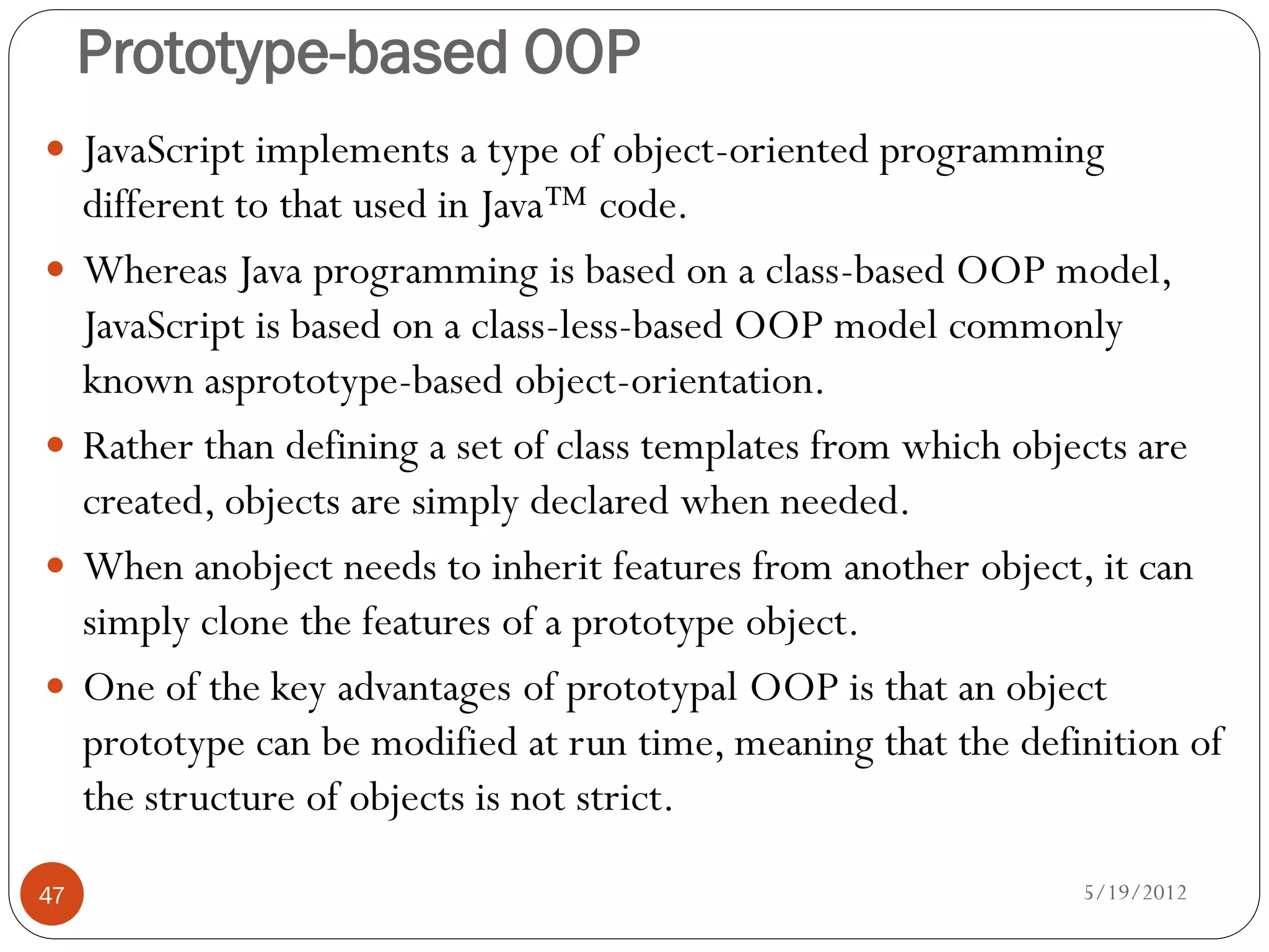 Prototype-based OOP
 JavaScript implements a type of object-oriented programming
     different to that used in Java™ code.
    Whereas Java programming is based on a class-based OOP model,
     JavaScript is based on a class-less-based OOP model commonly
     known asprototype-based object-orientation.
    Rather than defining a set of class templates from which objects are
     created, objects are simply declared when needed.
    When anobject needs to inherit features from another object, it can
     simply clone the features of a prototype object.
    One of the key advantages of prototypal OOP is that an object
     prototype can be modified at run time, meaning that the definition of
     the structure of objects is not strict.

47                                                               5/19/2012
 