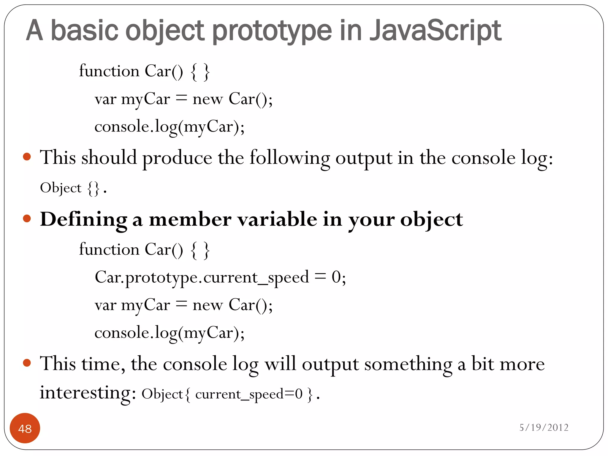 A basic object prototype in JavaScript
          function Car() { }
            var myCar = new Car();
            console.log(myCar);
 This should produce the following output in the console log:
     Object {}.
 Defining a member variable in your object
      function Car() { }
        Car.prototype.current_speed = 0;
        var myCar = new Car();
        console.log(myCar);
 This time, the console log will output something a bit more
     interesting: Object{ current_speed=0 }.
48                                                       5/19/2012
 