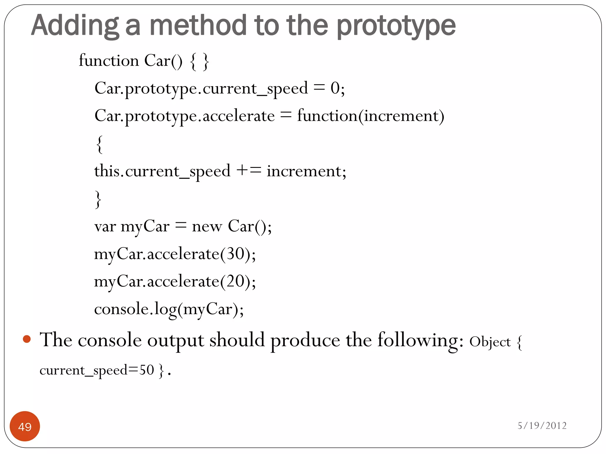Adding a method to the prototype
          function Car() { }
            Car.prototype.current_speed = 0;
            Car.prototype.accelerate = function(increment)
            {
            this.current_speed += increment;
            }
            var myCar = new Car();
            myCar.accelerate(30);
            myCar.accelerate(20);
            console.log(myCar);
 The console output should produce the following: Object {
     current_speed=50 }.


49                                                           5/19/2012
 